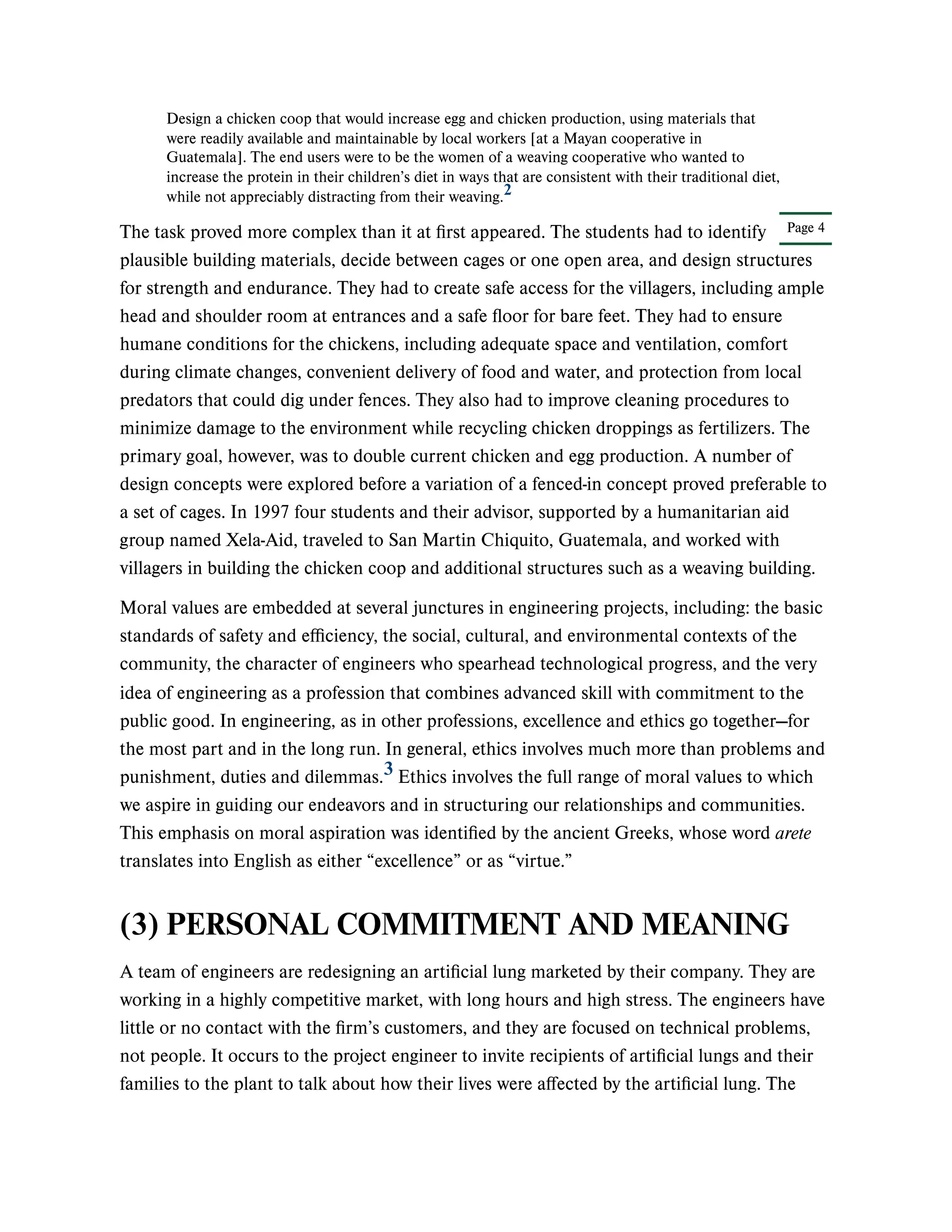 Page 4
Design a chicken coop that would increase egg and chicken production, using materials that
were readily available and maintainable by local workers [at a Mayan cooperative in
Guatemala]. The end users were to be the women of a weaving cooperative who wanted to
increase the protein in their children’s diet in ways that are consistent with their traditional diet,
while not appreciably distracting from their weaving.
The task proved more complex than it at first appeared. The students had to identify
plausible building materials, decide between cages or one open area, and design structures
for strength and endurance. They had to create safe access for the villagers, including ample
head and shoulder room at entrances and a safe floor for bare feet. They had to ensure
humane conditions for the chickens, including adequate space and ventilation, comfort
during climate changes, convenient delivery of food and water, and protection from local
predators that could dig under fences. They also had to improve cleaning procedures to
minimize damage to the environment while recycling chicken droppings as fertilizers. The
primary goal, however, was to double current chicken and egg production. A number of
design concepts were explored before a variation of a fenced-in concept proved preferable to
a set of cages. In 1997 four students and their advisor, supported by a humanitarian aid
group named Xela-Aid, traveled to San Martin Chiquito, Guatemala, and worked with
villagers in building the chicken coop and additional structures such as a weaving building.
Moral values are embedded at several junctures in engineering projects, including: the basic
standards of safety and efficiency, the social, cultural, and environmental contexts of the
community, the character of engineers who spearhead technological progress, and the very
idea of engineering as a profession that combines advanced skill with commitment to the
public good. In engineering, as in other professions, excellence and ethics go together—for
the most part and in the long run. In general, ethics involves much more than problems and
punishment, duties and dilemmas. Ethics involves the full range of moral values to which
we aspire in guiding our endeavors and in structuring our relationships and communities.
This emphasis on moral aspiration was identified by the ancient Greeks, whose word arete
translates into English as either “excellence” or as “virtue.”
(3) PERSONAL COMMITMENT AND MEANING
A team of engineers are redesigning an artificial lung marketed by their company. They are
working in a highly competitive market, with long hours and high stress. The engineers have
little or no contact with the firm’s customers, and they are focused on technical problems,
not people. It occurs to the project engineer to invite recipients of artificial lungs and their
families to the plant to talk about how their lives were affected by the artificial lung. The
2
3
 