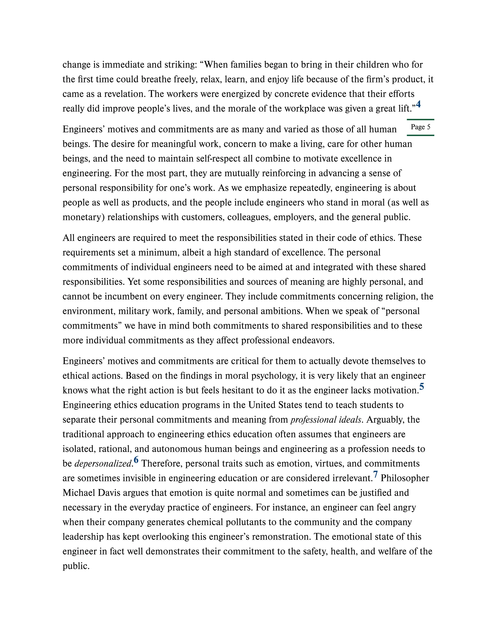 Page 5
change is immediate and striking: “When families began to bring in their children who for
the first time could breathe freely, relax, learn, and enjoy life because of the firm’s product, it
came as a revelation. The workers were energized by concrete evidence that their efforts
really did improve people’s lives, and the morale of the workplace was given a great lift.”
Engineers’ motives and commitments are as many and varied as those of all human
beings. The desire for meaningful work, concern to make a living, care for other human
beings, and the need to maintain self-respect all combine to motivate excellence in
engineering. For the most part, they are mutually reinforcing in advancing a sense of
personal responsibility for one’s work. As we emphasize repeatedly, engineering is about
people as well as products, and the people include engineers who stand in moral (as well as
monetary) relationships with customers, colleagues, employers, and the general public.
All engineers are required to meet the responsibilities stated in their code of ethics. These
requirements set a minimum, albeit a high standard of excellence. The personal
commitments of individual engineers need to be aimed at and integrated with these shared
responsibilities. Yet some responsibilities and sources of meaning are highly personal, and
cannot be incumbent on every engineer. They include commitments concerning religion, the
environment, military work, family, and personal ambitions. When we speak of “personal
commitments” we have in mind both commitments to shared responsibilities and to these
more individual commitments as they affect professional endeavors.
Engineers’ motives and commitments are critical for them to actually devote themselves to
ethical actions. Based on the findings in moral psychology, it is very likely that an engineer
knows what the right action is but feels hesitant to do it as the engineer lacks motivation.
Engineering ethics education programs in the United States tend to teach students to
separate their personal commitments and meaning from professional ideals. Arguably, the
traditional approach to engineering ethics education often assumes that engineers are
isolated, rational, and autonomous human beings and engineering as a profession needs to
be depersonalized. Therefore, personal traits such as emotion, virtues, and commitments
are sometimes invisible in engineering education or are considered irrelevant. Philosopher
Michael Davis argues that emotion is quite normal and sometimes can be justified and
necessary in the everyday practice of engineers. For instance, an engineer can feel angry
when their company generates chemical pollutants to the community and the company
leadership has kept overlooking this engineer’s remonstration. The emotional state of this
engineer in fact well demonstrates their commitment to the safety, health, and welfare of the
public.
4
5
6
7
 