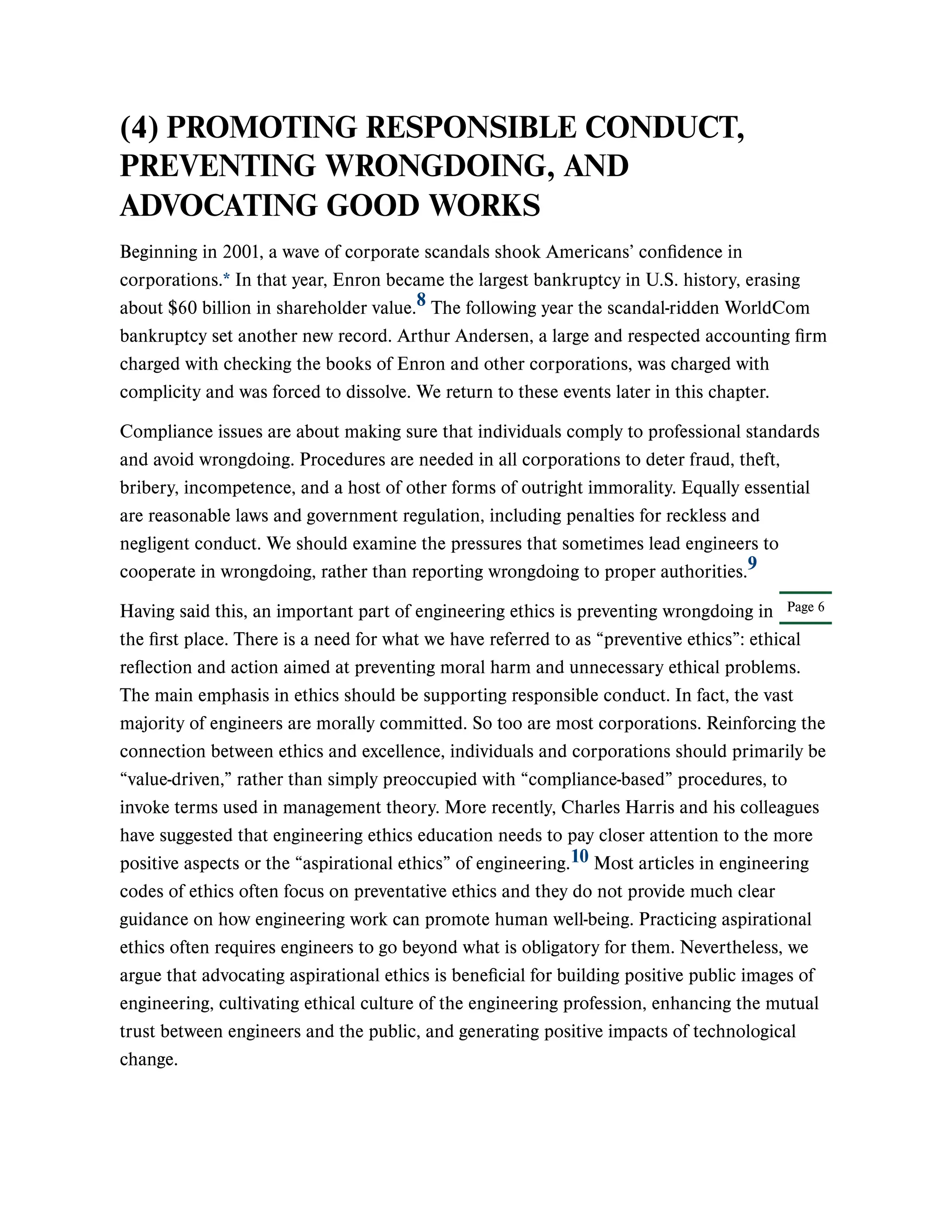 Page 6
(4) PROMOTING RESPONSIBLE CONDUCT,
PREVENTING WRONGDOING, AND
ADVOCATING GOOD WORKS
Beginning in 2001, a wave of corporate scandals shook Americans’ confidence in
corporations.* In that year, Enron became the largest bankruptcy in U.S. history, erasing
about $60 billion in shareholder value. The following year the scandal-ridden WorldCom
bankruptcy set another new record. Arthur Andersen, a large and respected accounting firm
charged with checking the books of Enron and other corporations, was charged with
complicity and was forced to dissolve. We return to these events later in this chapter.
Compliance issues are about making sure that individuals comply to professional standards
and avoid wrongdoing. Procedures are needed in all corporations to deter fraud, theft,
bribery, incompetence, and a host of other forms of outright immorality. Equally essential
are reasonable laws and government regulation, including penalties for reckless and
negligent conduct. We should examine the pressures that sometimes lead engineers to
cooperate in wrongdoing, rather than reporting wrongdoing to proper authorities.
Having said this, an important part of engineering ethics is preventing wrongdoing in
the first place. There is a need for what we have referred to as “preventive ethics”: ethical
reflection and action aimed at preventing moral harm and unnecessary ethical problems.
The main emphasis in ethics should be supporting responsible conduct. In fact, the vast
majority of engineers are morally committed. So too are most corporations. Reinforcing the
connection between ethics and excellence, individuals and corporations should primarily be
“value-driven,” rather than simply preoccupied with “compliance-based” procedures, to
invoke terms used in management theory. More recently, Charles Harris and his colleagues
have suggested that engineering ethics education needs to pay closer attention to the more
positive aspects or the “aspirational ethics” of engineering. Most articles in engineering
codes of ethics often focus on preventative ethics and they do not provide much clear
guidance on how engineering work can promote human well-being. Practicing aspirational
ethics often requires engineers to go beyond what is obligatory for them. Nevertheless, we
argue that advocating aspirational ethics is beneficial for building positive public images of
engineering, cultivating ethical culture of the engineering profession, enhancing the mutual
trust between engineers and the public, and generating positive impacts of technological
change.
8
9
10
 