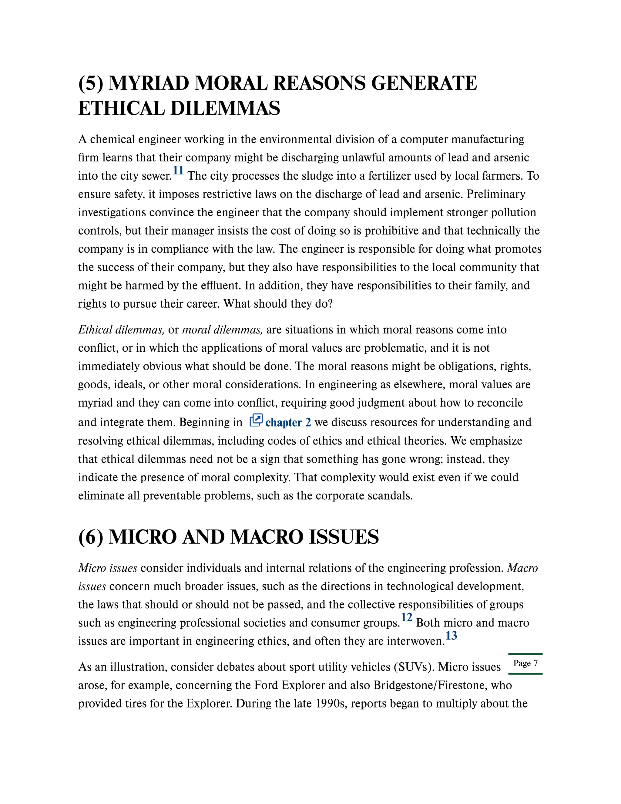 Page 7
(5) MYRIAD MORAL REASONS GENERATE
ETHICAL DILEMMAS
A chemical engineer working in the environmental division of a computer manufacturing
firm learns that their company might be discharging unlawful amounts of lead and arsenic
into the city sewer. The city processes the sludge into a fertilizer used by local farmers. To
ensure safety, it imposes restrictive laws on the discharge of lead and arsenic. Preliminary
investigations convince the engineer that the company should implement stronger pollution
controls, but their manager insists the cost of doing so is prohibitive and that technically the
company is in compliance with the law. The engineer is responsible for doing what promotes
the success of their company, but they also have responsibilities to the local community that
might be harmed by the effluent. In addition, they have responsibilities to their family, and
rights to pursue their career. What should they do?
Ethical dilemmas, or moral dilemmas, are situations in which moral reasons come into
conflict, or in which the applications of moral values are problematic, and it is not
immediately obvious what should be done. The moral reasons might be obligations, rights,
goods, ideals, or other moral considerations. In engineering as elsewhere, moral values are
myriad and they can come into conflict, requiring good judgment about how to reconcile
and integrate them. Beginning in chapter 2 we discuss resources for understanding and
resolving ethical dilemmas, including codes of ethics and ethical theories. We emphasize
that ethical dilemmas need not be a sign that something has gone wrong; instead, they
indicate the presence of moral complexity. That complexity would exist even if we could
eliminate all preventable problems, such as the corporate scandals.
(6) MICRO AND MACRO ISSUES
Micro issues consider individuals and internal relations of the engineering profession. Macro
issues concern much broader issues, such as the directions in technological development,
the laws that should or should not be passed, and the collective responsibilities of groups
such as engineering professional societies and consumer groups. Both micro and macro
issues are important in engineering ethics, and often they are interwoven.
As an illustration, consider debates about sport utility vehicles (SUVs). Micro issues
arose, for example, concerning the Ford Explorer and also Bridgestone/Firestone, who
provided tires for the Explorer. During the late 1990s, reports began to multiply about the
11
12
13
 
