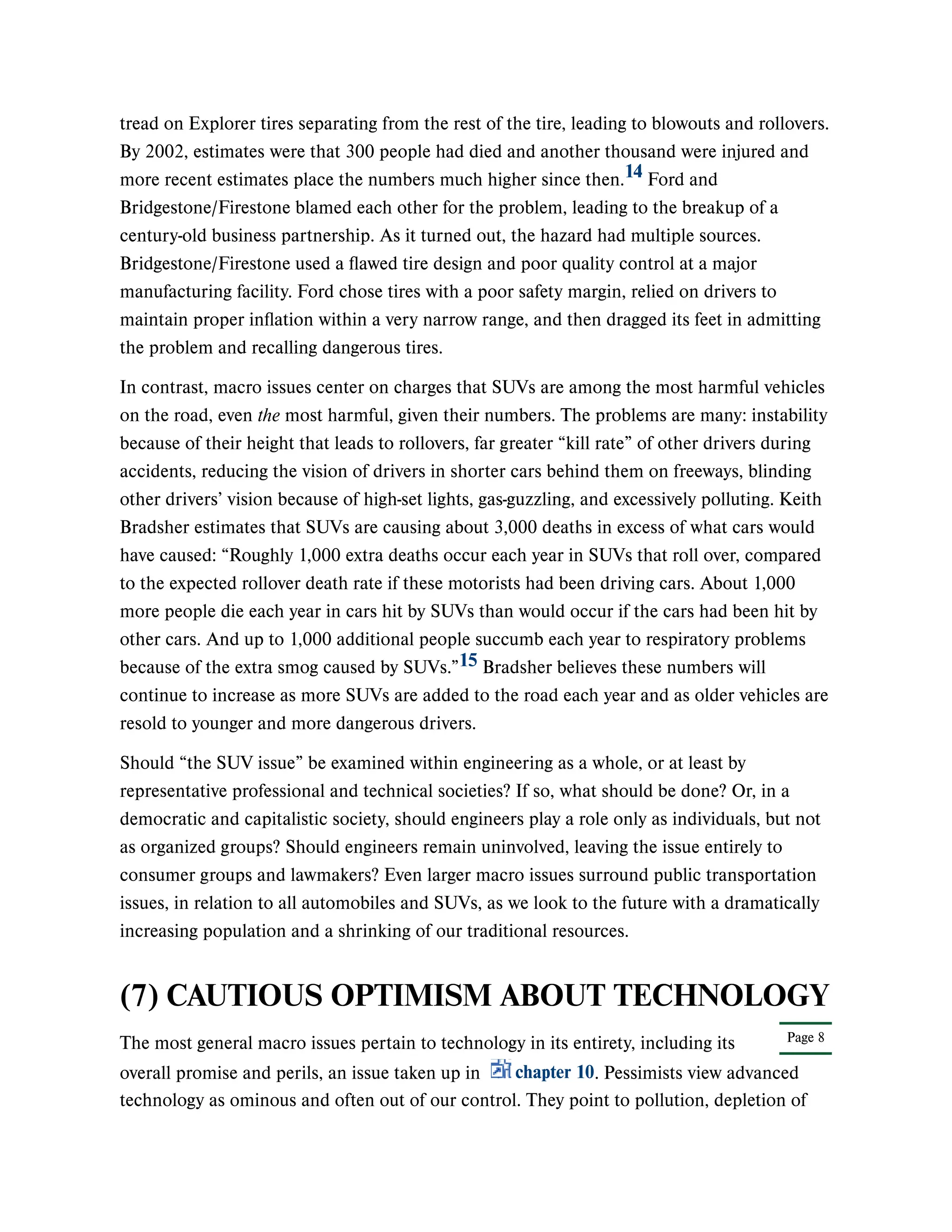 Page 8
tread on Explorer tires separating from the rest of the tire, leading to blowouts and rollovers.
By 2002, estimates were that 300 people had died and another thousand were injured and
more recent estimates place the numbers much higher since then. Ford and
Bridgestone/Firestone blamed each other for the problem, leading to the breakup of a
century-old business partnership. As it turned out, the hazard had multiple sources.
Bridgestone/Firestone used a flawed tire design and poor quality control at a major
manufacturing facility. Ford chose tires with a poor safety margin, relied on drivers to
maintain proper inflation within a very narrow range, and then dragged its feet in admitting
the problem and recalling dangerous tires.
In contrast, macro issues center on charges that SUVs are among the most harmful vehicles
on the road, even the most harmful, given their numbers. The problems are many: instability
because of their height that leads to rollovers, far greater “kill rate” of other drivers during
accidents, reducing the vision of drivers in shorter cars behind them on freeways, blinding
other drivers’ vision because of high-set lights, gas-guzzling, and excessively polluting. Keith
Bradsher estimates that SUVs are causing about 3,000 deaths in excess of what cars would
have caused: “Roughly 1,000 extra deaths occur each year in SUVs that roll over, compared
to the expected rollover death rate if these motorists had been driving cars. About 1,000
more people die each year in cars hit by SUVs than would occur if the cars had been hit by
other cars. And up to 1,000 additional people succumb each year to respiratory problems
because of the extra smog caused by SUVs.” Bradsher believes these numbers will
continue to increase as more SUVs are added to the road each year and as older vehicles are
resold to younger and more dangerous drivers.
Should “the SUV issue” be examined within engineering as a whole, or at least by
representative professional and technical societies? If so, what should be done? Or, in a
democratic and capitalistic society, should engineers play a role only as individuals, but not
as organized groups? Should engineers remain uninvolved, leaving the issue entirely to
consumer groups and lawmakers? Even larger macro issues surround public transportation
issues, in relation to all automobiles and SUVs, as we look to the future with a dramatically
increasing population and a shrinking of our traditional resources.
(7) CAUTIOUS OPTIMISM ABOUT TECHNOLOGY
The most general macro issues pertain to technology in its entirety, including its
overall promise and perils, an issue taken up in chapter 10. Pessimists view advanced
technology as ominous and often out of our control. They point to pollution, depletion of
14
15
 