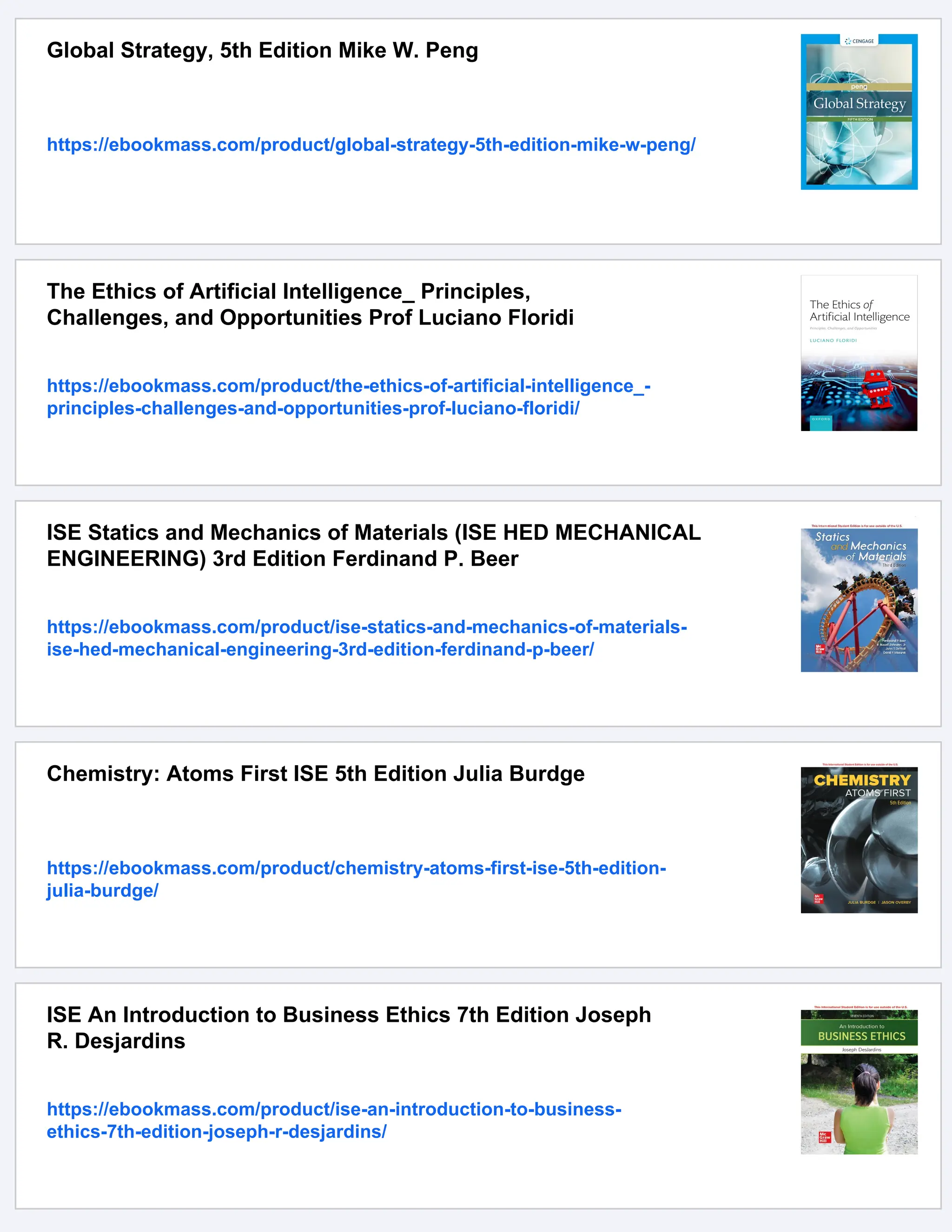 Global Strategy, 5th Edition Mike W. Peng
https://ebookmass.com/product/global-strategy-5th-edition-mike-w-peng/
The Ethics of Artificial Intelligence_ Principles,
Challenges, and Opportunities Prof Luciano Floridi
https://ebookmass.com/product/the-ethics-of-artificial-intelligence_-
principles-challenges-and-opportunities-prof-luciano-floridi/
ISE Statics and Mechanics of Materials (ISE HED MECHANICAL
ENGINEERING) 3rd Edition Ferdinand P. Beer
https://ebookmass.com/product/ise-statics-and-mechanics-of-materials-
ise-hed-mechanical-engineering-3rd-edition-ferdinand-p-beer/
Chemistry: Atoms First ISE 5th Edition Julia Burdge
https://ebookmass.com/product/chemistry-atoms-first-ise-5th-edition-
julia-burdge/
ISE An Introduction to Business Ethics 7th Edition Joseph
R. Desjardins
https://ebookmass.com/product/ise-an-introduction-to-business-
ethics-7th-edition-joseph-r-desjardins/
 