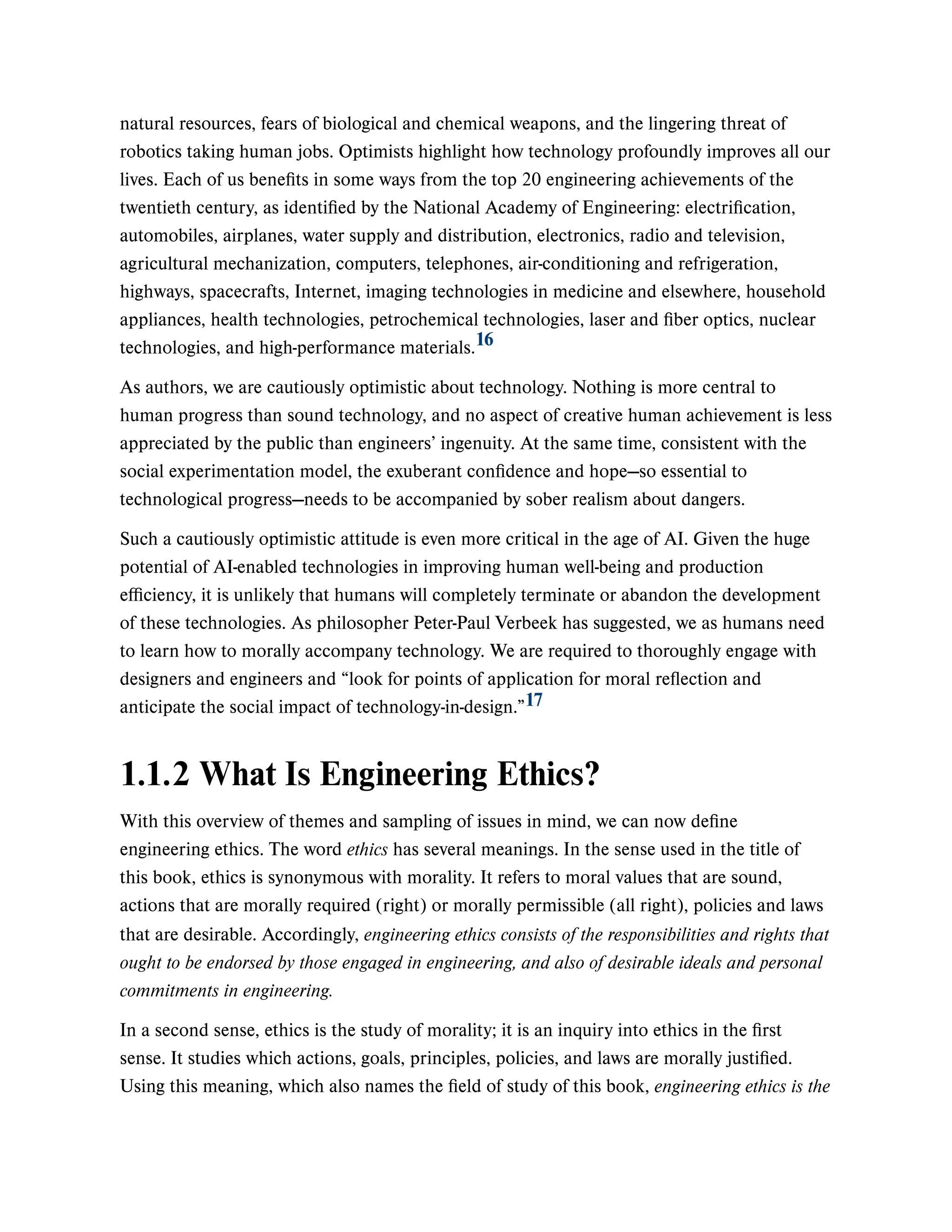 natural resources, fears of biological and chemical weapons, and the lingering threat of
robotics taking human jobs. Optimists highlight how technology profoundly improves all our
lives. Each of us benefits in some ways from the top 20 engineering achievements of the
twentieth century, as identified by the National Academy of Engineering: electrification,
automobiles, airplanes, water supply and distribution, electronics, radio and television,
agricultural mechanization, computers, telephones, air-conditioning and refrigeration,
highways, spacecrafts, Internet, imaging technologies in medicine and elsewhere, household
appliances, health technologies, petrochemical technologies, laser and fiber optics, nuclear
technologies, and high-performance materials.
As authors, we are cautiously optimistic about technology. Nothing is more central to
human progress than sound technology, and no aspect of creative human achievement is less
appreciated by the public than engineers’ ingenuity. At the same time, consistent with the
social experimentation model, the exuberant confidence and hope—so essential to
technological progress—needs to be accompanied by sober realism about dangers.
Such a cautiously optimistic attitude is even more critical in the age of AI. Given the huge
potential of AI-enabled technologies in improving human well-being and production
efficiency, it is unlikely that humans will completely terminate or abandon the development
of these technologies. As philosopher Peter-Paul Verbeek has suggested, we as humans need
to learn how to morally accompany technology. We are required to thoroughly engage with
designers and engineers and “look for points of application for moral reflection and
anticipate the social impact of technology-in-design.”
1.1.2 What Is Engineering Ethics?
With this overview of themes and sampling of issues in mind, we can now define
engineering ethics. The word ethics has several meanings. In the sense used in the title of
this book, ethics is synonymous with morality. It refers to moral values that are sound,
actions that are morally required (right) or morally permissible (all right), policies and laws
that are desirable. Accordingly, engineering ethics consists of the responsibilities and rights that
ought to be endorsed by those engaged in engineering, and also of desirable ideals and personal
commitments in engineering.
In a second sense, ethics is the study of morality; it is an inquiry into ethics in the first
sense. It studies which actions, goals, principles, policies, and laws are morally justified.
Using this meaning, which also names the field of study of this book, engineering ethics is the
16
17
 