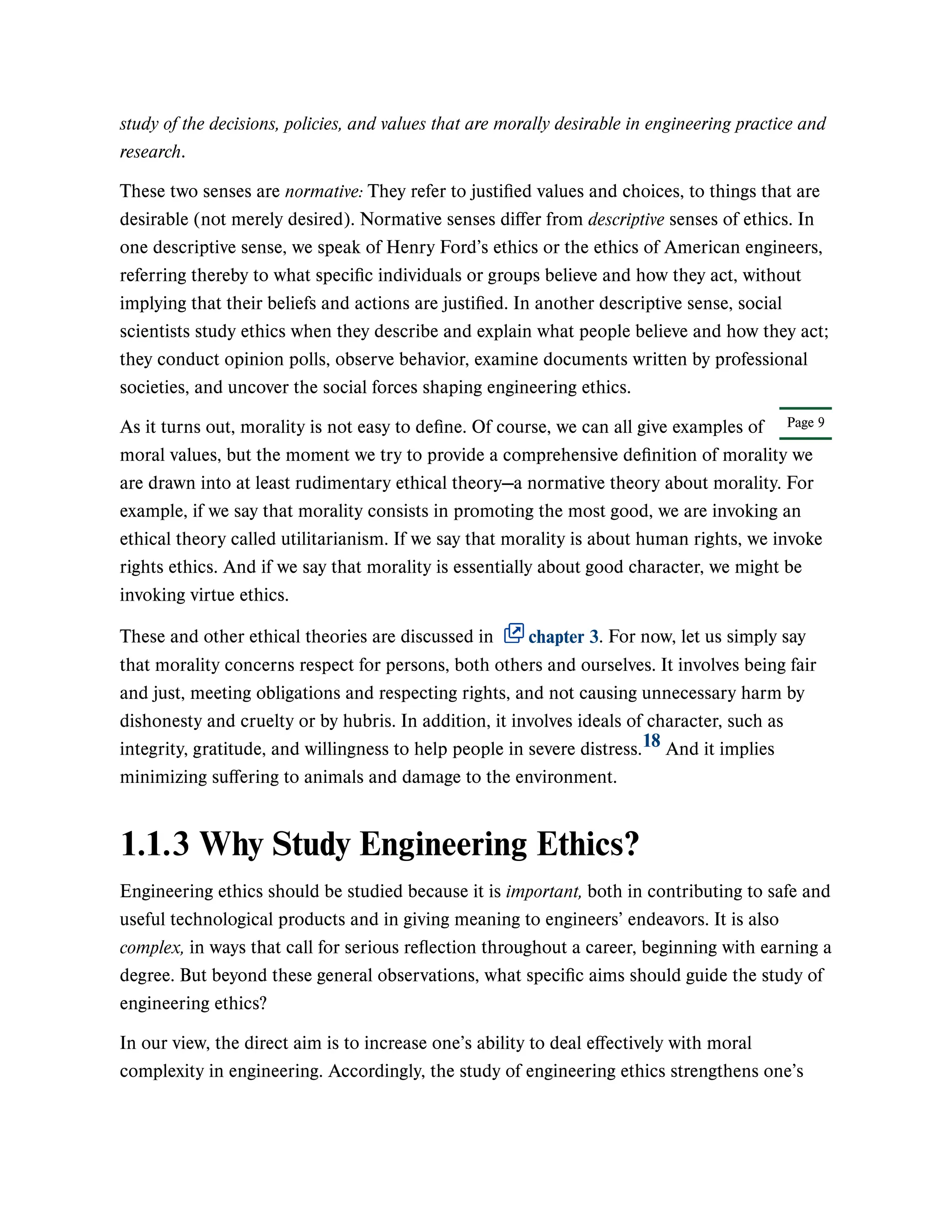 Page 9
study of the decisions, policies, and values that are morally desirable in engineering practice and
research.
These two senses are normative: They refer to justified values and choices, to things that are
desirable (not merely desired). Normative senses differ from descriptive senses of ethics. In
one descriptive sense, we speak of Henry Ford’s ethics or the ethics of American engineers,
referring thereby to what specific individuals or groups believe and how they act, without
implying that their beliefs and actions are justified. In another descriptive sense, social
scientists study ethics when they describe and explain what people believe and how they act;
they conduct opinion polls, observe behavior, examine documents written by professional
societies, and uncover the social forces shaping engineering ethics.
As it turns out, morality is not easy to define. Of course, we can all give examples of
moral values, but the moment we try to provide a comprehensive definition of morality we
are drawn into at least rudimentary ethical theory—a normative theory about morality. For
example, if we say that morality consists in promoting the most good, we are invoking an
ethical theory called utilitarianism. If we say that morality is about human rights, we invoke
rights ethics. And if we say that morality is essentially about good character, we might be
invoking virtue ethics.
These and other ethical theories are discussed in chapter 3. For now, let us simply say
that morality concerns respect for persons, both others and ourselves. It involves being fair
and just, meeting obligations and respecting rights, and not causing unnecessary harm by
dishonesty and cruelty or by hubris. In addition, it involves ideals of character, such as
integrity, gratitude, and willingness to help people in severe distress. And it implies
minimizing suffering to animals and damage to the environment.
1.1.3 Why Study Engineering Ethics?
Engineering ethics should be studied because it is important, both in contributing to safe and
useful technological products and in giving meaning to engineers’ endeavors. It is also
complex, in ways that call for serious reflection throughout a career, beginning with earning a
degree. But beyond these general observations, what specific aims should guide the study of
engineering ethics?
In our view, the direct aim is to increase one’s ability to deal effectively with moral
complexity in engineering. Accordingly, the study of engineering ethics strengthens one’s
18
 