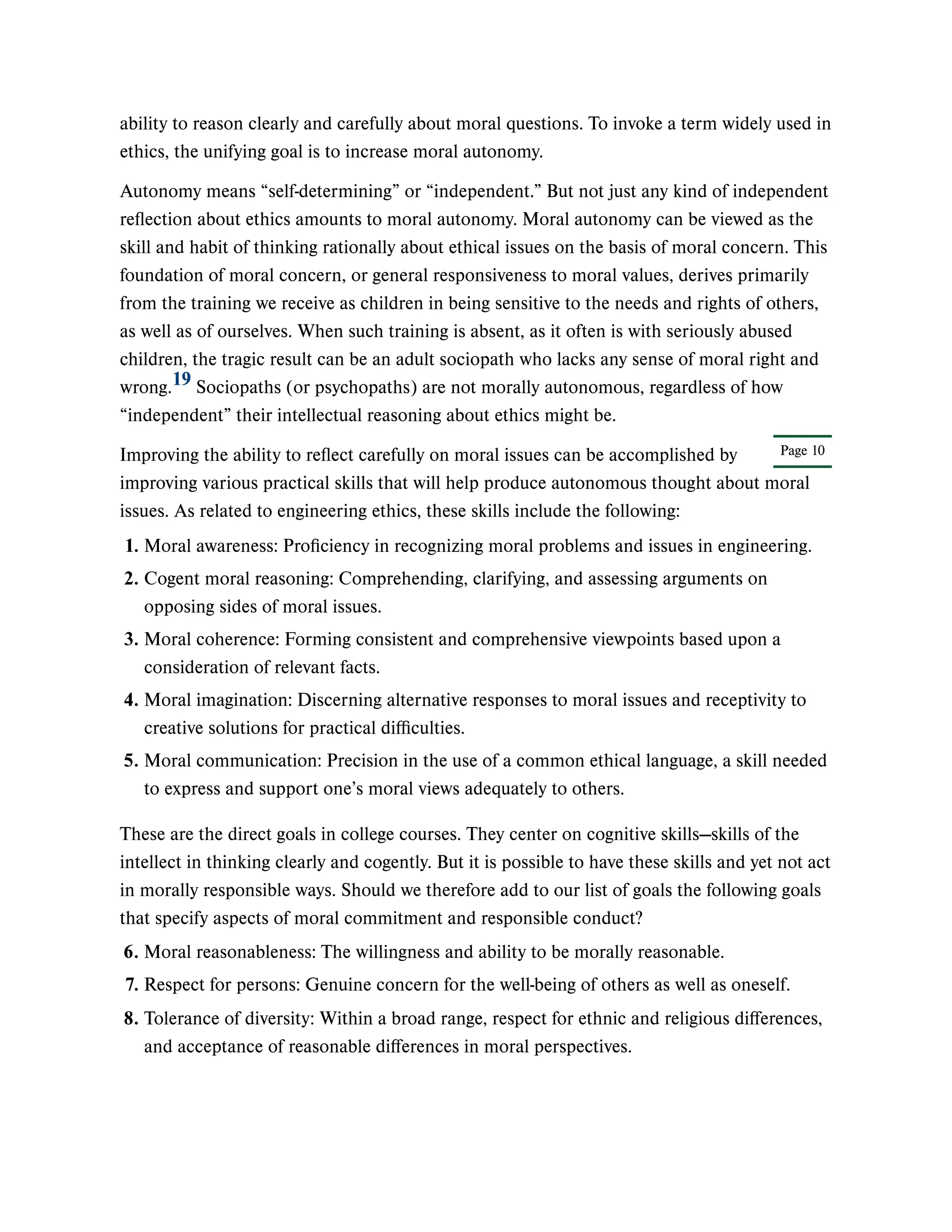 Page 10
ability to reason clearly and carefully about moral questions. To invoke a term widely used in
ethics, the unifying goal is to increase moral autonomy.
Autonomy means “self-determining” or “independent.” But not just any kind of independent
reflection about ethics amounts to moral autonomy. Moral autonomy can be viewed as the
skill and habit of thinking rationally about ethical issues on the basis of moral concern. This
foundation of moral concern, or general responsiveness to moral values, derives primarily
from the training we receive as children in being sensitive to the needs and rights of others,
as well as of ourselves. When such training is absent, as it often is with seriously abused
children, the tragic result can be an adult sociopath who lacks any sense of moral right and
wrong. Sociopaths (or psychopaths) are not morally autonomous, regardless of how
“independent” their intellectual reasoning about ethics might be.
Improving the ability to reflect carefully on moral issues can be accomplished by
improving various practical skills that will help produce autonomous thought about moral
issues. As related to engineering ethics, these skills include the following:
These are the direct goals in college courses. They center on cognitive skills—skills of the
intellect in thinking clearly and cogently. But it is possible to have these skills and yet not act
in morally responsible ways. Should we therefore add to our list of goals the following goals
that specify aspects of moral commitment and responsible conduct?
19
1. Moral awareness: Proficiency in recognizing moral problems and issues in engineering.
2. Cogent moral reasoning: Comprehending, clarifying, and assessing arguments on
opposing sides of moral issues.
3. Moral coherence: Forming consistent and comprehensive viewpoints based upon a
consideration of relevant facts.
4. Moral imagination: Discerning alternative responses to moral issues and receptivity to
creative solutions for practical difficulties.
5. Moral communication: Precision in the use of a common ethical language, a skill needed
to express and support one’s moral views adequately to others.
6. Moral reasonableness: The willingness and ability to be morally reasonable.
7. Respect for persons: Genuine concern for the well-being of others as well as oneself.
8. Tolerance of diversity: Within a broad range, respect for ethnic and religious differences,
and acceptance of reasonable differences in moral perspectives.
 