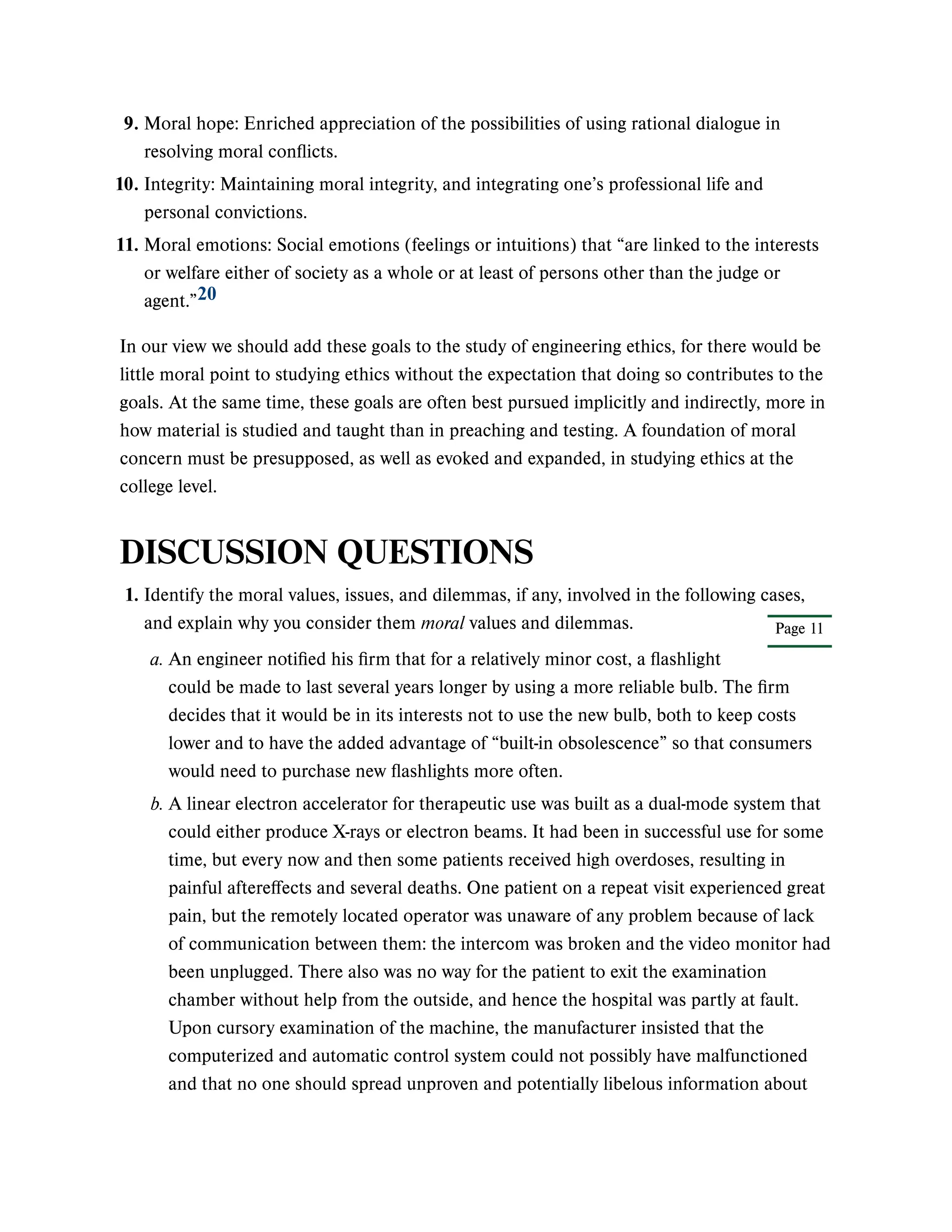 In our view we should add these goals to the study of engineering ethics, for there would be
little moral point to studying ethics without the expectation that doing so contributes to the
goals. At the same time, these goals are often best pursued implicitly and indirectly, more in
how material is studied and taught than in preaching and testing. A foundation of moral
concern must be presupposed, as well as evoked and expanded, in studying ethics at the
college level.
DISCUSSION QUESTIONS
9. Moral hope: Enriched appreciation of the possibilities of using rational dialogue in
resolving moral conflicts.
10. Integrity: Maintaining moral integrity, and integrating one’s professional life and
personal convictions.
11. Moral emotions: Social emotions (feelings or intuitions) that “are linked to the interests
or welfare either of society as a whole or at least of persons other than the judge or
agent.”20
Page 11
1. Identify the moral values, issues, and dilemmas, if any, involved in the following cases,
and explain why you consider them moral values and dilemmas.
a. An engineer notified his firm that for a relatively minor cost, a flashlight
could be made to last several years longer by using a more reliable bulb. The firm
decides that it would be in its interests not to use the new bulb, both to keep costs
lower and to have the added advantage of “built-in obsolescence” so that consumers
would need to purchase new flashlights more often.
b. A linear electron accelerator for therapeutic use was built as a dual-mode system that
could either produce X-rays or electron beams. It had been in successful use for some
time, but every now and then some patients received high overdoses, resulting in
painful aftereffects and several deaths. One patient on a repeat visit experienced great
pain, but the remotely located operator was unaware of any problem because of lack
of communication between them: the intercom was broken and the video monitor had
been unplugged. There also was no way for the patient to exit the examination
chamber without help from the outside, and hence the hospital was partly at fault.
Upon cursory examination of the machine, the manufacturer insisted that the
computerized and automatic control system could not possibly have malfunctioned
and that no one should spread unproven and potentially libelous information about
 