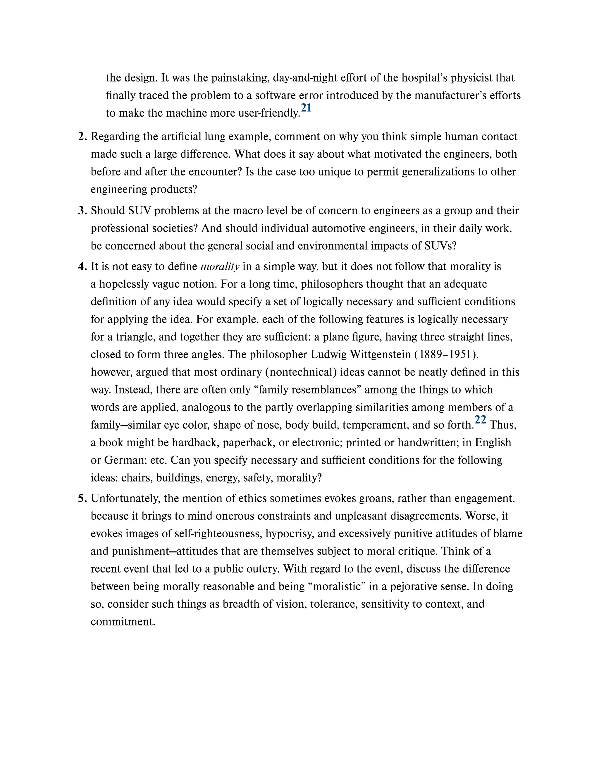 the design. It was the painstaking, day-and-night effort of the hospital’s physicist that
finally traced the problem to a software error introduced by the manufacturer’s efforts
to make the machine more user-friendly.21
2. Regarding the artificial lung example, comment on why you think simple human contact
made such a large difference. What does it say about what motivated the engineers, both
before and after the encounter? Is the case too unique to permit generalizations to other
engineering products?
3. Should SUV problems at the macro level be of concern to engineers as a group and their
professional societies? And should individual automotive engineers, in their daily work,
be concerned about the general social and environmental impacts of SUVs?
4. It is not easy to define morality in a simple way, but it does not follow that morality is
a hopelessly vague notion. For a long time, philosophers thought that an adequate
definition of any idea would specify a set of logically necessary and sufficient conditions
for applying the idea. For example, each of the following features is logically necessary
for a triangle, and together they are sufficient: a plane figure, having three straight lines,
closed to form three angles. The philosopher Ludwig Wittgenstein (1889–1951),
however, argued that most ordinary (nontechnical) ideas cannot be neatly defined in this
way. Instead, there are often only “family resemblances” among the things to which
words are applied, analogous to the partly overlapping similarities among members of a
family—similar eye color, shape of nose, body build, temperament, and so forth. Thus,
a book might be hardback, paperback, or electronic; printed or handwritten; in English
or German; etc. Can you specify necessary and sufficient conditions for the following
ideas: chairs, buildings, energy, safety, morality?
22
5. Unfortunately, the mention of ethics sometimes evokes groans, rather than engagement,
because it brings to mind onerous constraints and unpleasant disagreements. Worse, it
evokes images of self-righteousness, hypocrisy, and excessively punitive attitudes of blame
and punishment—attitudes that are themselves subject to moral critique. Think of a
recent event that led to a public outcry. With regard to the event, discuss the difference
between being morally reasonable and being “moralistic” in a pejorative sense. In doing
so, consider such things as breadth of vision, tolerance, sensitivity to context, and
commitment.
 