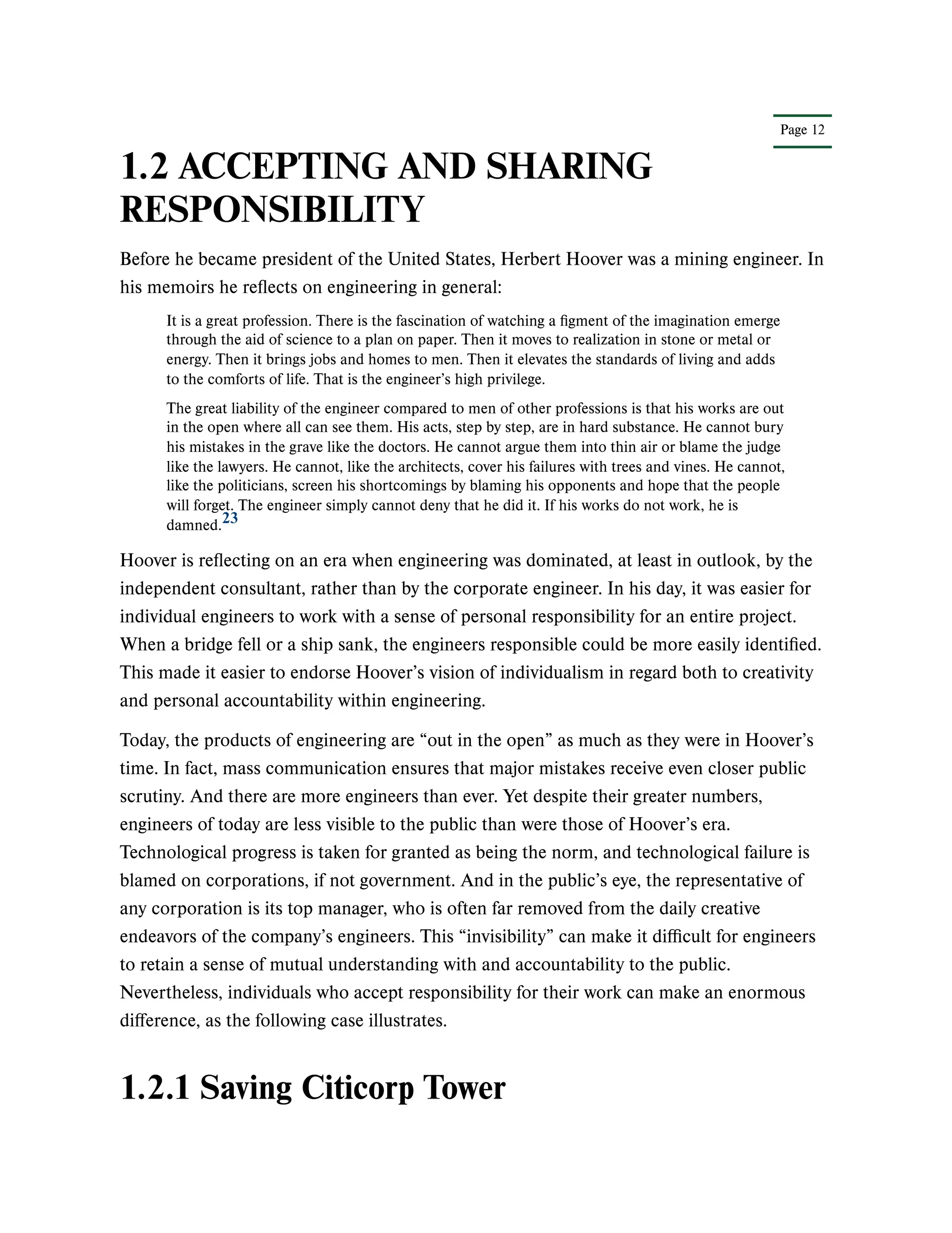 Page 12
1.2 ACCEPTING AND SHARING
RESPONSIBILITY
Before he became president of the United States, Herbert Hoover was a mining engineer. In
his memoirs he reflects on engineering in general:
It is a great profession. There is the fascination of watching a figment of the imagination emerge
through the aid of science to a plan on paper. Then it moves to realization in stone or metal or
energy. Then it brings jobs and homes to men. Then it elevates the standards of living and adds
to the comforts of life. That is the engineer’s high privilege.
The great liability of the engineer compared to men of other professions is that his works are out
in the open where all can see them. His acts, step by step, are in hard substance. He cannot bury
his mistakes in the grave like the doctors. He cannot argue them into thin air or blame the judge
like the lawyers. He cannot, like the architects, cover his failures with trees and vines. He cannot,
like the politicians, screen his shortcomings by blaming his opponents and hope that the people
will forget. The engineer simply cannot deny that he did it. If his works do not work, he is
damned.
Hoover is reflecting on an era when engineering was dominated, at least in outlook, by the
independent consultant, rather than by the corporate engineer. In his day, it was easier for
individual engineers to work with a sense of personal responsibility for an entire project.
When a bridge fell or a ship sank, the engineers responsible could be more easily identified.
This made it easier to endorse Hoover’s vision of individualism in regard both to creativity
and personal accountability within engineering.
Today, the products of engineering are “out in the open” as much as they were in Hoover’s
time. In fact, mass communication ensures that major mistakes receive even closer public
scrutiny. And there are more engineers than ever. Yet despite their greater numbers,
engineers of today are less visible to the public than were those of Hoover’s era.
Technological progress is taken for granted as being the norm, and technological failure is
blamed on corporations, if not government. And in the public’s eye, the representative of
any corporation is its top manager, who is often far removed from the daily creative
endeavors of the company’s engineers. This “invisibility” can make it difficult for engineers
to retain a sense of mutual understanding with and accountability to the public.
Nevertheless, individuals who accept responsibility for their work can make an enormous
difference, as the following case illustrates.
1.2.1 Saving Citicorp Tower
23
 