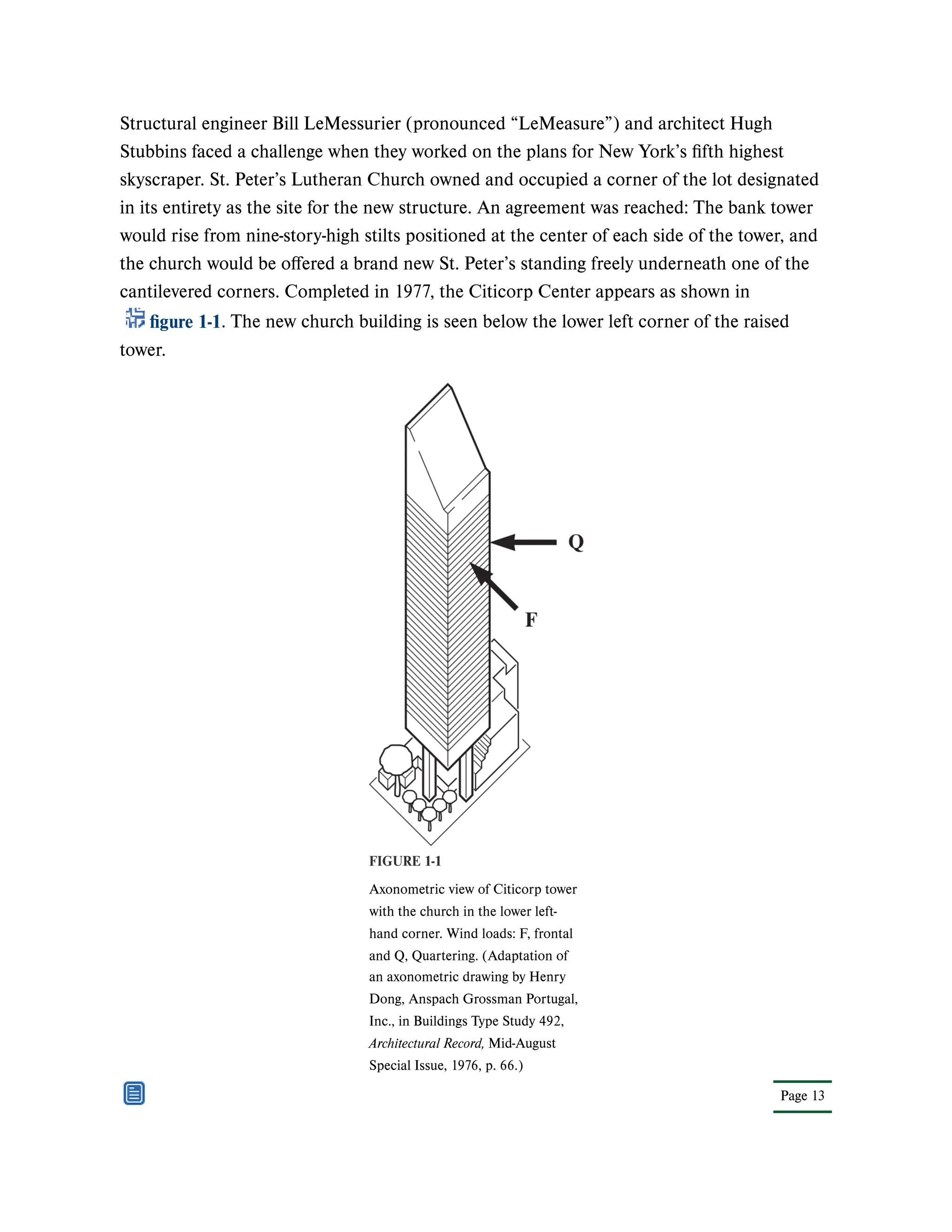 Page 13
Structural engineer Bill LeMessurier (pronounced “LeMeasure”) and architect Hugh
Stubbins faced a challenge when they worked on the plans for New York’s fifth highest
skyscraper. St. Peter’s Lutheran Church owned and occupied a corner of the lot designated
in its entirety as the site for the new structure. An agreement was reached: The bank tower
would rise from nine-story-high stilts positioned at the center of each side of the tower, and
the church would be offered a brand new St. Peter’s standing freely underneath one of the
cantilevered corners. Completed in 1977, the Citicorp Center appears as shown in
figure 1-1. The new church building is seen below the lower left corner of the raised
tower.
FIGURE 1-1
Axonometric view of Citicorp tower
with the church in the lower left-
hand corner. Wind loads: F, frontal
and Q, Quartering. (Adaptation of
an axonometric drawing by Henry
Dong, Anspach Grossman Portugal,
Inc., in Buildings Type Study 492,
Architectural Record, Mid-August
Special Issue, 1976, p. 66.)
 