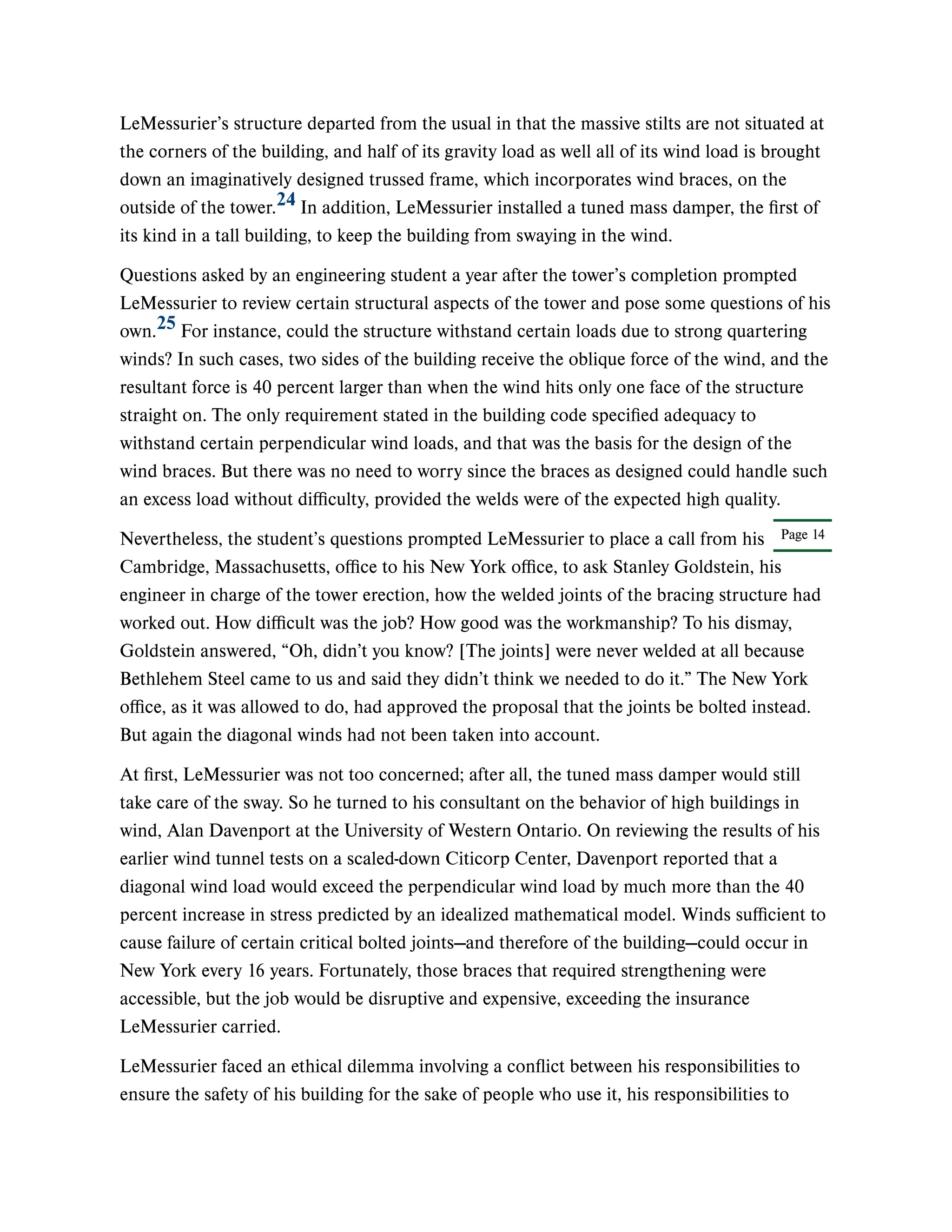 Page 14
LeMessurier’s structure departed from the usual in that the massive stilts are not situated at
the corners of the building, and half of its gravity load as well all of its wind load is brought
down an imaginatively designed trussed frame, which incorporates wind braces, on the
outside of the tower. In addition, LeMessurier installed a tuned mass damper, the first of
its kind in a tall building, to keep the building from swaying in the wind.
Questions asked by an engineering student a year after the tower’s completion prompted
LeMessurier to review certain structural aspects of the tower and pose some questions of his
own. For instance, could the structure withstand certain loads due to strong quartering
winds? In such cases, two sides of the building receive the oblique force of the wind, and the
resultant force is 40 percent larger than when the wind hits only one face of the structure
straight on. The only requirement stated in the building code specified adequacy to
withstand certain perpendicular wind loads, and that was the basis for the design of the
wind braces. But there was no need to worry since the braces as designed could handle such
an excess load without difficulty, provided the welds were of the expected high quality.
Nevertheless, the student’s questions prompted LeMessurier to place a call from his
Cambridge, Massachusetts, office to his New York office, to ask Stanley Goldstein, his
engineer in charge of the tower erection, how the welded joints of the bracing structure had
worked out. How difficult was the job? How good was the workmanship? To his dismay,
Goldstein answered, “Oh, didn’t you know? [The joints] were never welded at all because
Bethlehem Steel came to us and said they didn’t think we needed to do it.” The New York
office, as it was allowed to do, had approved the proposal that the joints be bolted instead.
But again the diagonal winds had not been taken into account.
At first, LeMessurier was not too concerned; after all, the tuned mass damper would still
take care of the sway. So he turned to his consultant on the behavior of high buildings in
wind, Alan Davenport at the University of Western Ontario. On reviewing the results of his
earlier wind tunnel tests on a scaled-down Citicorp Center, Davenport reported that a
diagonal wind load would exceed the perpendicular wind load by much more than the 40
percent increase in stress predicted by an idealized mathematical model. Winds sufficient to
cause failure of certain critical bolted joints—and therefore of the building—could occur in
New York every 16 years. Fortunately, those braces that required strengthening were
accessible, but the job would be disruptive and expensive, exceeding the insurance
LeMessurier carried.
LeMessurier faced an ethical dilemma involving a conflict between his responsibilities to
ensure the safety of his building for the sake of people who use it, his responsibilities to
24
25
 