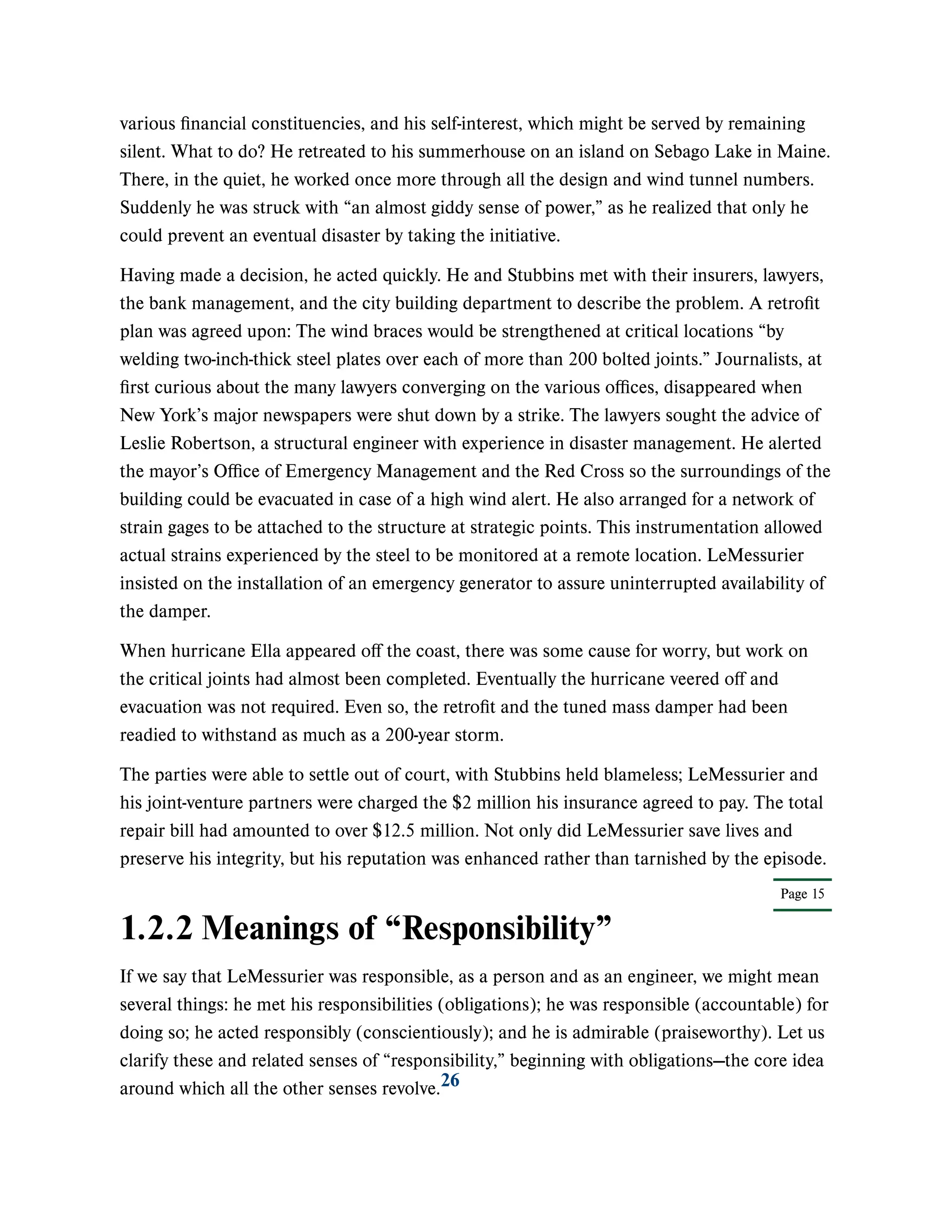 Page 15
various financial constituencies, and his self-interest, which might be served by remaining
silent. What to do? He retreated to his summerhouse on an island on Sebago Lake in Maine.
There, in the quiet, he worked once more through all the design and wind tunnel numbers.
Suddenly he was struck with “an almost giddy sense of power,” as he realized that only he
could prevent an eventual disaster by taking the initiative.
Having made a decision, he acted quickly. He and Stubbins met with their insurers, lawyers,
the bank management, and the city building department to describe the problem. A retrofit
plan was agreed upon: The wind braces would be strengthened at critical locations “by
welding two-inch-thick steel plates over each of more than 200 bolted joints.” Journalists, at
first curious about the many lawyers converging on the various offices, disappeared when
New York’s major newspapers were shut down by a strike. The lawyers sought the advice of
Leslie Robertson, a structural engineer with experience in disaster management. He alerted
the mayor’s Office of Emergency Management and the Red Cross so the surroundings of the
building could be evacuated in case of a high wind alert. He also arranged for a network of
strain gages to be attached to the structure at strategic points. This instrumentation allowed
actual strains experienced by the steel to be monitored at a remote location. LeMessurier
insisted on the installation of an emergency generator to assure uninterrupted availability of
the damper.
When hurricane Ella appeared off the coast, there was some cause for worry, but work on
the critical joints had almost been completed. Eventually the hurricane veered off and
evacuation was not required. Even so, the retrofit and the tuned mass damper had been
readied to withstand as much as a 200-year storm.
The parties were able to settle out of court, with Stubbins held blameless; LeMessurier and
his joint-venture partners were charged the $2 million his insurance agreed to pay. The total
repair bill had amounted to over $12.5 million. Not only did LeMessurier save lives and
preserve his integrity, but his reputation was enhanced rather than tarnished by the episode.
1.2.2 Meanings of “Responsibility”
If we say that LeMessurier was responsible, as a person and as an engineer, we might mean
several things: he met his responsibilities (obligations); he was responsible (accountable) for
doing so; he acted responsibly (conscientiously); and he is admirable (praiseworthy). Let us
clarify these and related senses of “responsibility,” beginning with obligations—the core idea
around which all the other senses revolve.26
 