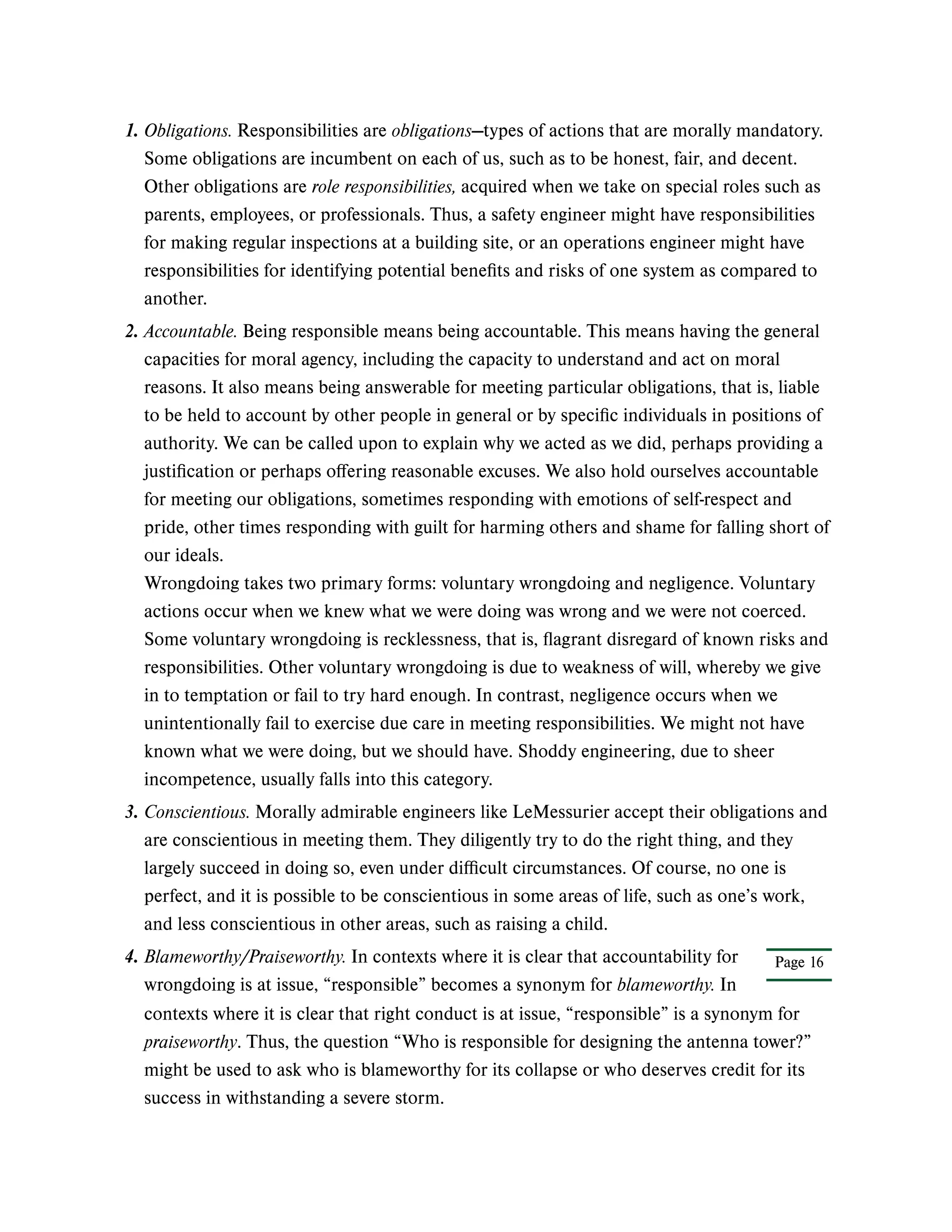 1. Obligations. Responsibilities are obligations—types of actions that are morally mandatory.
Some obligations are incumbent on each of us, such as to be honest, fair, and decent.
Other obligations are role responsibilities, acquired when we take on special roles such as
parents, employees, or professionals. Thus, a safety engineer might have responsibilities
for making regular inspections at a building site, or an operations engineer might have
responsibilities for identifying potential benefits and risks of one system as compared to
another.
2. Accountable. Being responsible means being accountable. This means having the general
capacities for moral agency, including the capacity to understand and act on moral
reasons. It also means being answerable for meeting particular obligations, that is, liable
to be held to account by other people in general or by specific individuals in positions of
authority. We can be called upon to explain why we acted as we did, perhaps providing a
justification or perhaps offering reasonable excuses. We also hold ourselves accountable
for meeting our obligations, sometimes responding with emotions of self-respect and
pride, other times responding with guilt for harming others and shame for falling short of
our ideals.
Wrongdoing takes two primary forms: voluntary wrongdoing and negligence. Voluntary
actions occur when we knew what we were doing was wrong and we were not coerced.
Some voluntary wrongdoing is recklessness, that is, flagrant disregard of known risks and
responsibilities. Other voluntary wrongdoing is due to weakness of will, whereby we give
in to temptation or fail to try hard enough. In contrast, negligence occurs when we
unintentionally fail to exercise due care in meeting responsibilities. We might not have
known what we were doing, but we should have. Shoddy engineering, due to sheer
incompetence, usually falls into this category.
3. Conscientious. Morally admirable engineers like LeMessurier accept their obligations and
are conscientious in meeting them. They diligently try to do the right thing, and they
largely succeed in doing so, even under difficult circumstances. Of course, no one is
perfect, and it is possible to be conscientious in some areas of life, such as one’s work,
and less conscientious in other areas, such as raising a child.
Page 16
4. Blameworthy/Praiseworthy. In contexts where it is clear that accountability for
wrongdoing is at issue, “responsible” becomes a synonym for blameworthy. In
contexts where it is clear that right conduct is at issue, “responsible” is a synonym for
praiseworthy. Thus, the question “Who is responsible for designing the antenna tower?”
might be used to ask who is blameworthy for its collapse or who deserves credit for its
success in withstanding a severe storm.
 