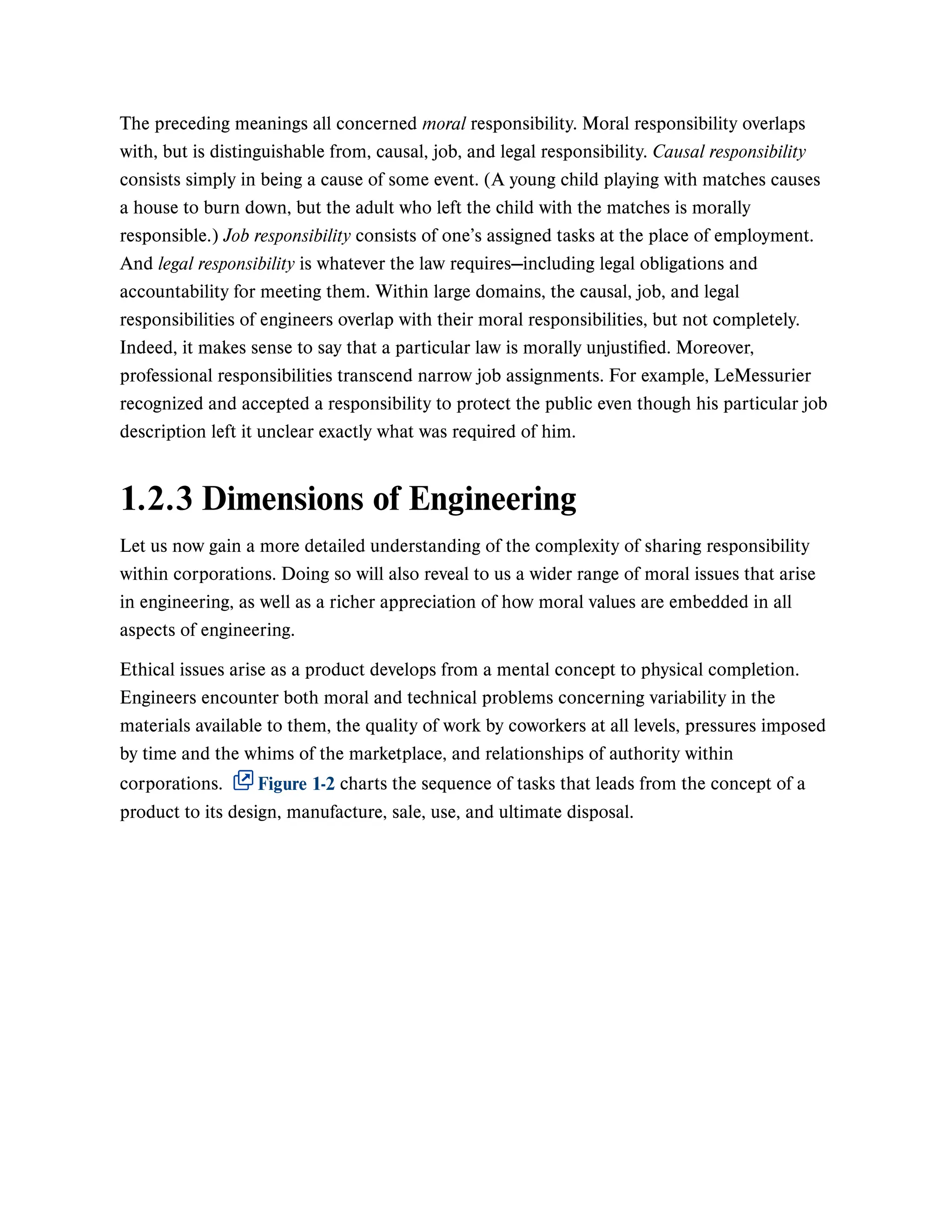 The preceding meanings all concerned moral responsibility. Moral responsibility overlaps
with, but is distinguishable from, causal, job, and legal responsibility. Causal responsibility
consists simply in being a cause of some event. (A young child playing with matches causes
a house to burn down, but the adult who left the child with the matches is morally
responsible.) Job responsibility consists of one’s assigned tasks at the place of employment.
And legal responsibility is whatever the law requires—including legal obligations and
accountability for meeting them. Within large domains, the causal, job, and legal
responsibilities of engineers overlap with their moral responsibilities, but not completely.
Indeed, it makes sense to say that a particular law is morally unjustified. Moreover,
professional responsibilities transcend narrow job assignments. For example, LeMessurier
recognized and accepted a responsibility to protect the public even though his particular job
description left it unclear exactly what was required of him.
1.2.3 Dimensions of Engineering
Let us now gain a more detailed understanding of the complexity of sharing responsibility
within corporations. Doing so will also reveal to us a wider range of moral issues that arise
in engineering, as well as a richer appreciation of how moral values are embedded in all
aspects of engineering.
Ethical issues arise as a product develops from a mental concept to physical completion.
Engineers encounter both moral and technical problems concerning variability in the
materials available to them, the quality of work by coworkers at all levels, pressures imposed
by time and the whims of the marketplace, and relationships of authority within
corporations. Figure 1-2 charts the sequence of tasks that leads from the concept of a
product to its design, manufacture, sale, use, and ultimate disposal.
 