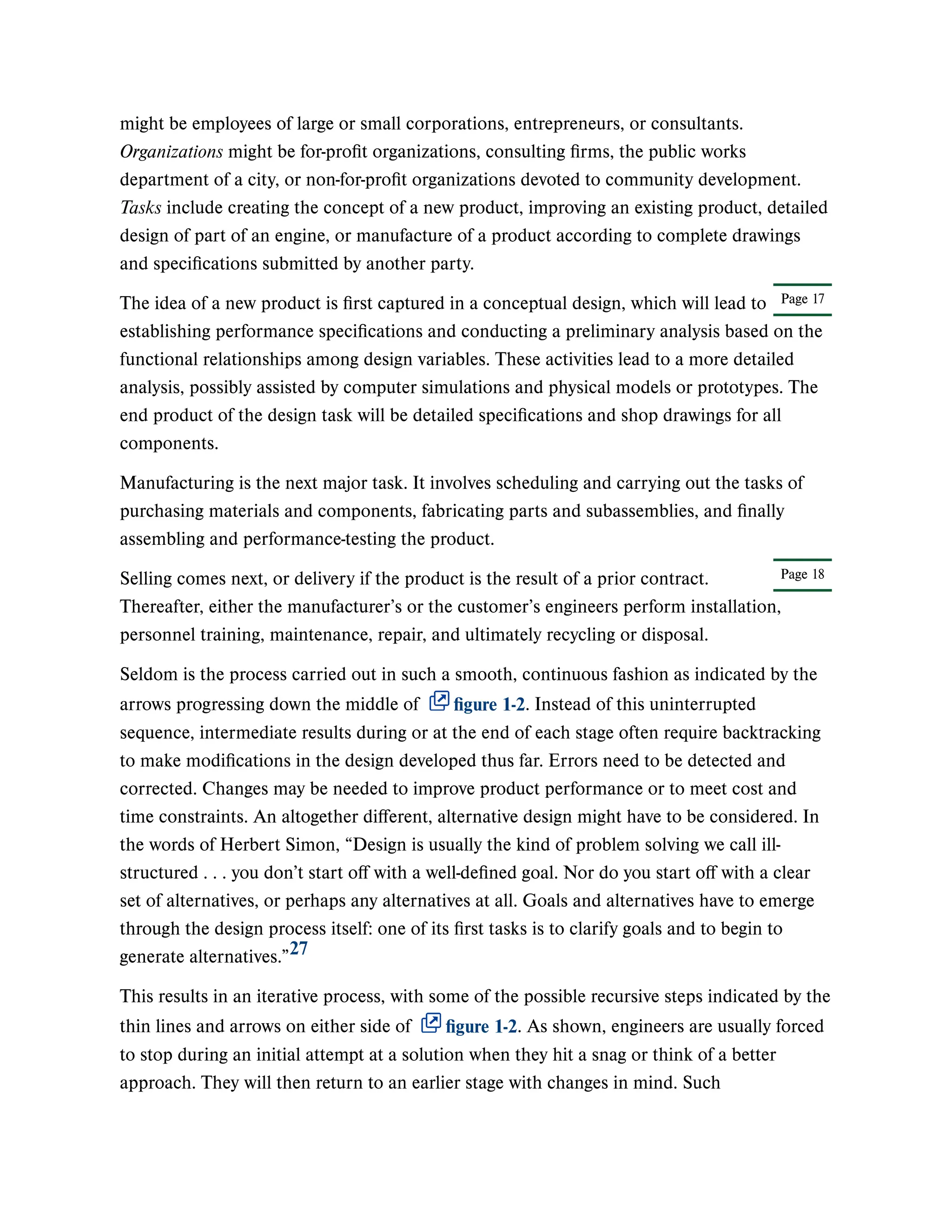 Page 17
Page 18
might be employees of large or small corporations, entrepreneurs, or consultants.
Organizations might be for-profit organizations, consulting firms, the public works
department of a city, or non-for-profit organizations devoted to community development.
Tasks include creating the concept of a new product, improving an existing product, detailed
design of part of an engine, or manufacture of a product according to complete drawings
and specifications submitted by another party.
The idea of a new product is first captured in a conceptual design, which will lead to
establishing performance specifications and conducting a preliminary analysis based on the
functional relationships among design variables. These activities lead to a more detailed
analysis, possibly assisted by computer simulations and physical models or prototypes. The
end product of the design task will be detailed specifications and shop drawings for all
components.
Manufacturing is the next major task. It involves scheduling and carrying out the tasks of
purchasing materials and components, fabricating parts and subassemblies, and finally
assembling and performance-testing the product.
Selling comes next, or delivery if the product is the result of a prior contract.
Thereafter, either the manufacturer’s or the customer’s engineers perform installation,
personnel training, maintenance, repair, and ultimately recycling or disposal.
Seldom is the process carried out in such a smooth, continuous fashion as indicated by the
arrows progressing down the middle of figure 1-2. Instead of this uninterrupted
sequence, intermediate results during or at the end of each stage often require backtracking
to make modifications in the design developed thus far. Errors need to be detected and
corrected. Changes may be needed to improve product performance or to meet cost and
time constraints. An altogether different, alternative design might have to be considered. In
the words of Herbert Simon, “Design is usually the kind of problem solving we call ill-
structured . . . you don’t start off with a well-defined goal. Nor do you start off with a clear
set of alternatives, or perhaps any alternatives at all. Goals and alternatives have to emerge
through the design process itself: one of its first tasks is to clarify goals and to begin to
generate alternatives.”
This results in an iterative process, with some of the possible recursive steps indicated by the
thin lines and arrows on either side of figure 1-2. As shown, engineers are usually forced
to stop during an initial attempt at a solution when they hit a snag or think of a better
approach. They will then return to an earlier stage with changes in mind. Such
27
 