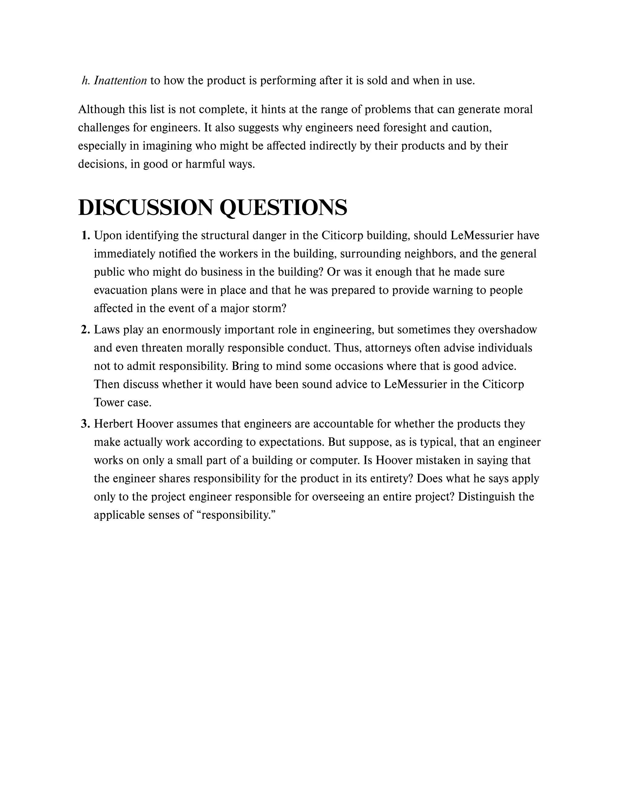 Although this list is not complete, it hints at the range of problems that can generate moral
challenges for engineers. It also suggests why engineers need foresight and caution,
especially in imagining who might be affected indirectly by their products and by their
decisions, in good or harmful ways.
DISCUSSION QUESTIONS
h. Inattention to how the product is performing after it is sold and when in use.
1. Upon identifying the structural danger in the Citicorp building, should LeMessurier have
immediately notified the workers in the building, surrounding neighbors, and the general
public who might do business in the building? Or was it enough that he made sure
evacuation plans were in place and that he was prepared to provide warning to people
affected in the event of a major storm?
2. Laws play an enormously important role in engineering, but sometimes they overshadow
and even threaten morally responsible conduct. Thus, attorneys often advise individuals
not to admit responsibility. Bring to mind some occasions where that is good advice.
Then discuss whether it would have been sound advice to LeMessurier in the Citicorp
Tower case.
3. Herbert Hoover assumes that engineers are accountable for whether the products they
make actually work according to expectations. But suppose, as is typical, that an engineer
works on only a small part of a building or computer. Is Hoover mistaken in saying that
the engineer shares responsibility for the product in its entirety? Does what he says apply
only to the project engineer responsible for overseeing an entire project? Distinguish the
applicable senses of “responsibility.”
 
