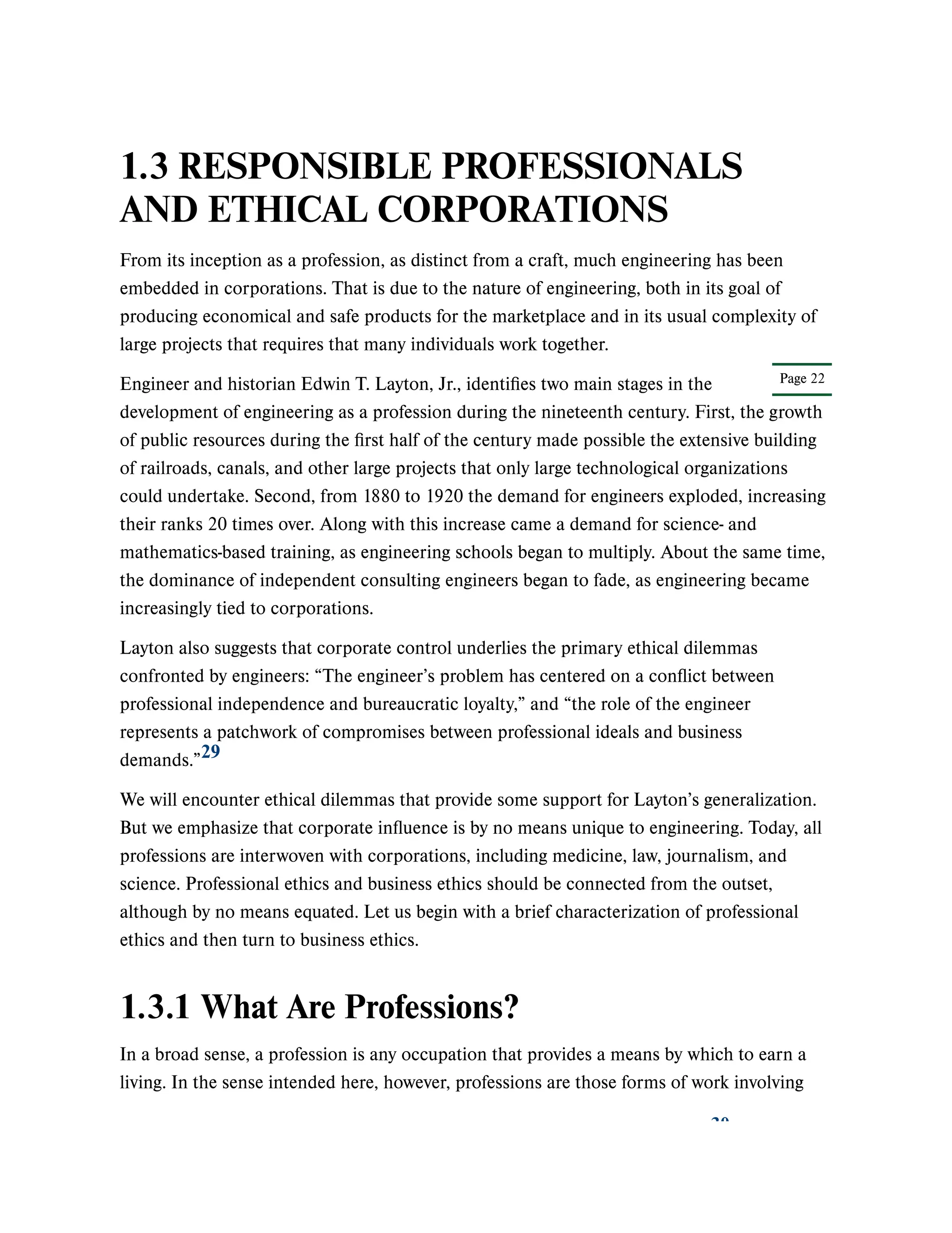 Page 22
1.3 RESPONSIBLE PROFESSIONALS
AND ETHICAL CORPORATIONS
From its inception as a profession, as distinct from a craft, much engineering has been
embedded in corporations. That is due to the nature of engineering, both in its goal of
producing economical and safe products for the marketplace and in its usual complexity of
large projects that requires that many individuals work together.
Engineer and historian Edwin T. Layton, Jr., identifies two main stages in the
development of engineering as a profession during the nineteenth century. First, the growth
of public resources during the first half of the century made possible the extensive building
of railroads, canals, and other large projects that only large technological organizations
could undertake. Second, from 1880 to 1920 the demand for engineers exploded, increasing
their ranks 20 times over. Along with this increase came a demand for science- and
mathematics-based training, as engineering schools began to multiply. About the same time,
the dominance of independent consulting engineers began to fade, as engineering became
increasingly tied to corporations.
Layton also suggests that corporate control underlies the primary ethical dilemmas
confronted by engineers: “The engineer’s problem has centered on a conflict between
professional independence and bureaucratic loyalty,” and “the role of the engineer
represents a patchwork of compromises between professional ideals and business
demands.”
We will encounter ethical dilemmas that provide some support for Layton’s generalization.
But we emphasize that corporate influence is by no means unique to engineering. Today, all
professions are interwoven with corporations, including medicine, law, journalism, and
science. Professional ethics and business ethics should be connected from the outset,
although by no means equated. Let us begin with a brief characterization of professional
ethics and then turn to business ethics.
1.3.1 What Are Professions?
In a broad sense, a profession is any occupation that provides a means by which to earn a
living. In the sense intended here, however, professions are those forms of work involving
29
30
 