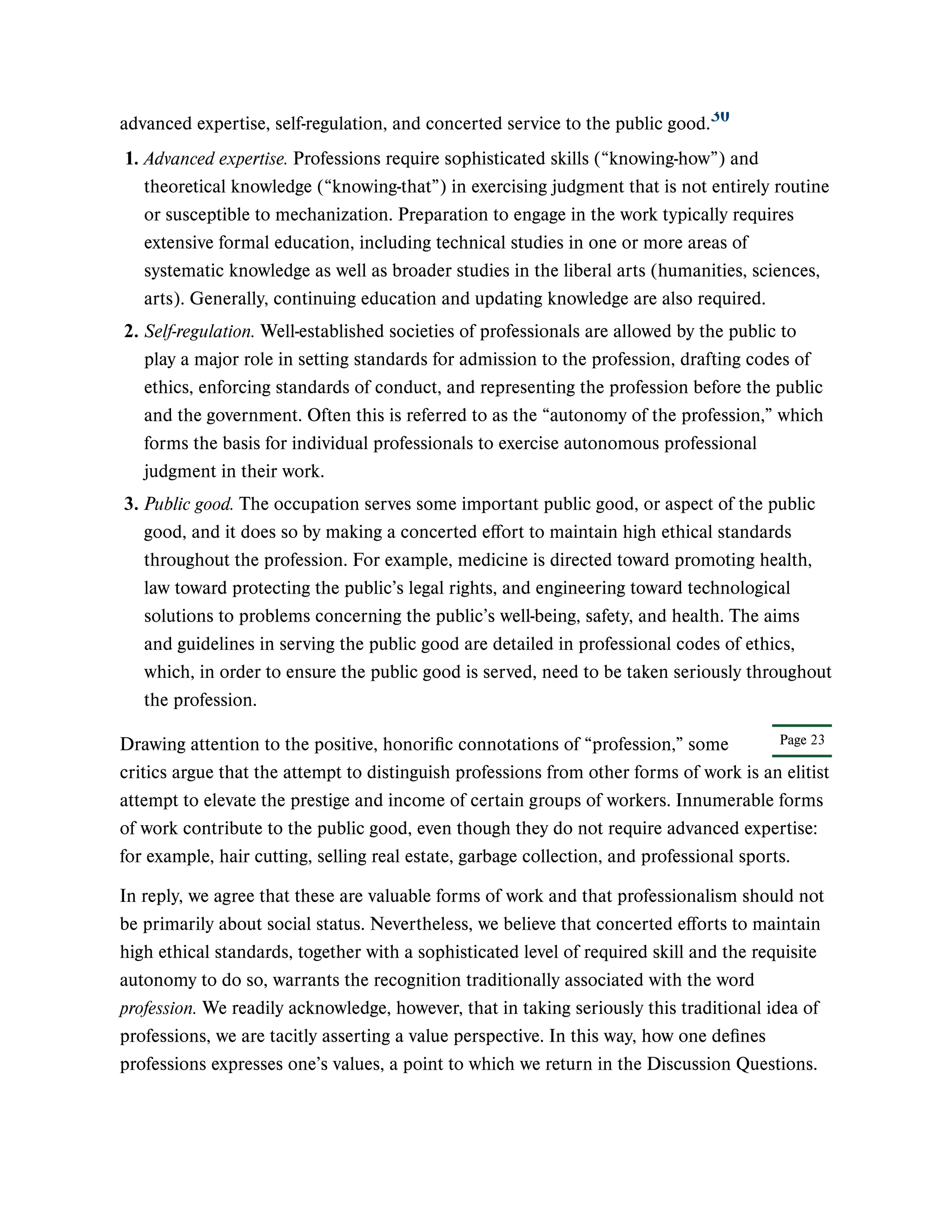 Page 23
advanced expertise, self-regulation, and concerted service to the public good.
Drawing attention to the positive, honorific connotations of “profession,” some
critics argue that the attempt to distinguish professions from other forms of work is an elitist
attempt to elevate the prestige and income of certain groups of workers. Innumerable forms
of work contribute to the public good, even though they do not require advanced expertise:
for example, hair cutting, selling real estate, garbage collection, and professional sports.
In reply, we agree that these are valuable forms of work and that professionalism should not
be primarily about social status. Nevertheless, we believe that concerted efforts to maintain
high ethical standards, together with a sophisticated level of required skill and the requisite
autonomy to do so, warrants the recognition traditionally associated with the word
profession. We readily acknowledge, however, that in taking seriously this traditional idea of
professions, we are tacitly asserting a value perspective. In this way, how one defines
professions expresses one’s values, a point to which we return in the Discussion Questions.
30
1. Advanced expertise. Professions require sophisticated skills (“knowing-how”) and
theoretical knowledge (“knowing-that”) in exercising judgment that is not entirely routine
or susceptible to mechanization. Preparation to engage in the work typically requires
extensive formal education, including technical studies in one or more areas of
systematic knowledge as well as broader studies in the liberal arts (humanities, sciences,
arts). Generally, continuing education and updating knowledge are also required.
2. Self-regulation. Well-established societies of professionals are allowed by the public to
play a major role in setting standards for admission to the profession, drafting codes of
ethics, enforcing standards of conduct, and representing the profession before the public
and the government. Often this is referred to as the “autonomy of the profession,” which
forms the basis for individual professionals to exercise autonomous professional
judgment in their work.
3. Public good. The occupation serves some important public good, or aspect of the public
good, and it does so by making a concerted effort to maintain high ethical standards
throughout the profession. For example, medicine is directed toward promoting health,
law toward protecting the public’s legal rights, and engineering toward technological
solutions to problems concerning the public’s well-being, safety, and health. The aims
and guidelines in serving the public good are detailed in professional codes of ethics,
which, in order to ensure the public good is served, need to be taken seriously throughout
the profession.
 