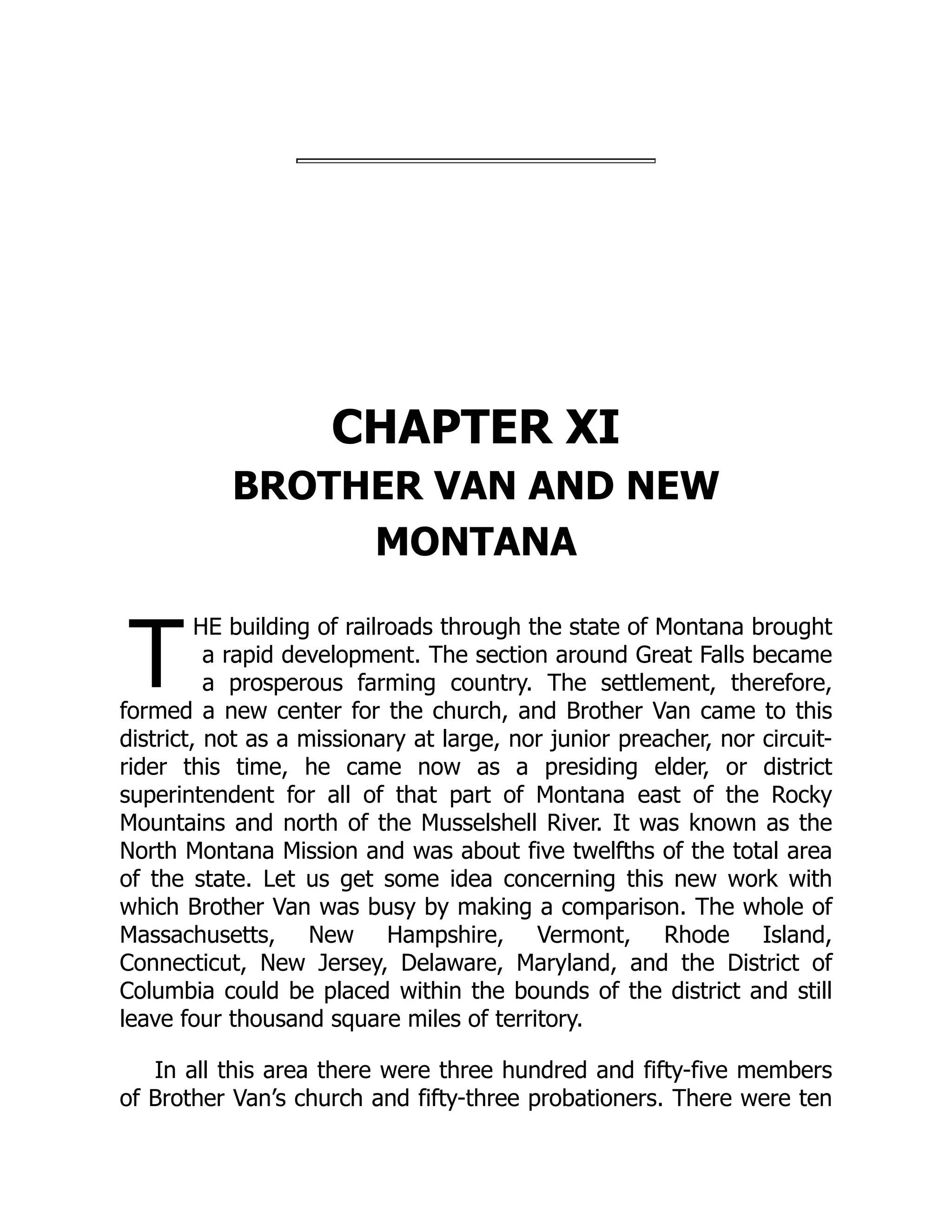 T
CHAPTER XI
BROTHER VAN AND NEW
MONTANA
HE building of railroads through the state of Montana brought
a rapid development. The section around Great Falls became
a prosperous farming country. The settlement, therefore,
formed a new center for the church, and Brother Van came to this
district, not as a missionary at large, nor junior preacher, nor circuit-
rider this time, he came now as a presiding elder, or district
superintendent for all of that part of Montana east of the Rocky
Mountains and north of the Musselshell River. It was known as the
North Montana Mission and was about five twelfths of the total area
of the state. Let us get some idea concerning this new work with
which Brother Van was busy by making a comparison. The whole of
Massachusetts, New Hampshire, Vermont, Rhode Island,
Connecticut, New Jersey, Delaware, Maryland, and the District of
Columbia could be placed within the bounds of the district and still
leave four thousand square miles of territory.
In all this area there were three hundred and fifty-five members
of Brother Van’s church and fifty-three probationers. There were ten
 