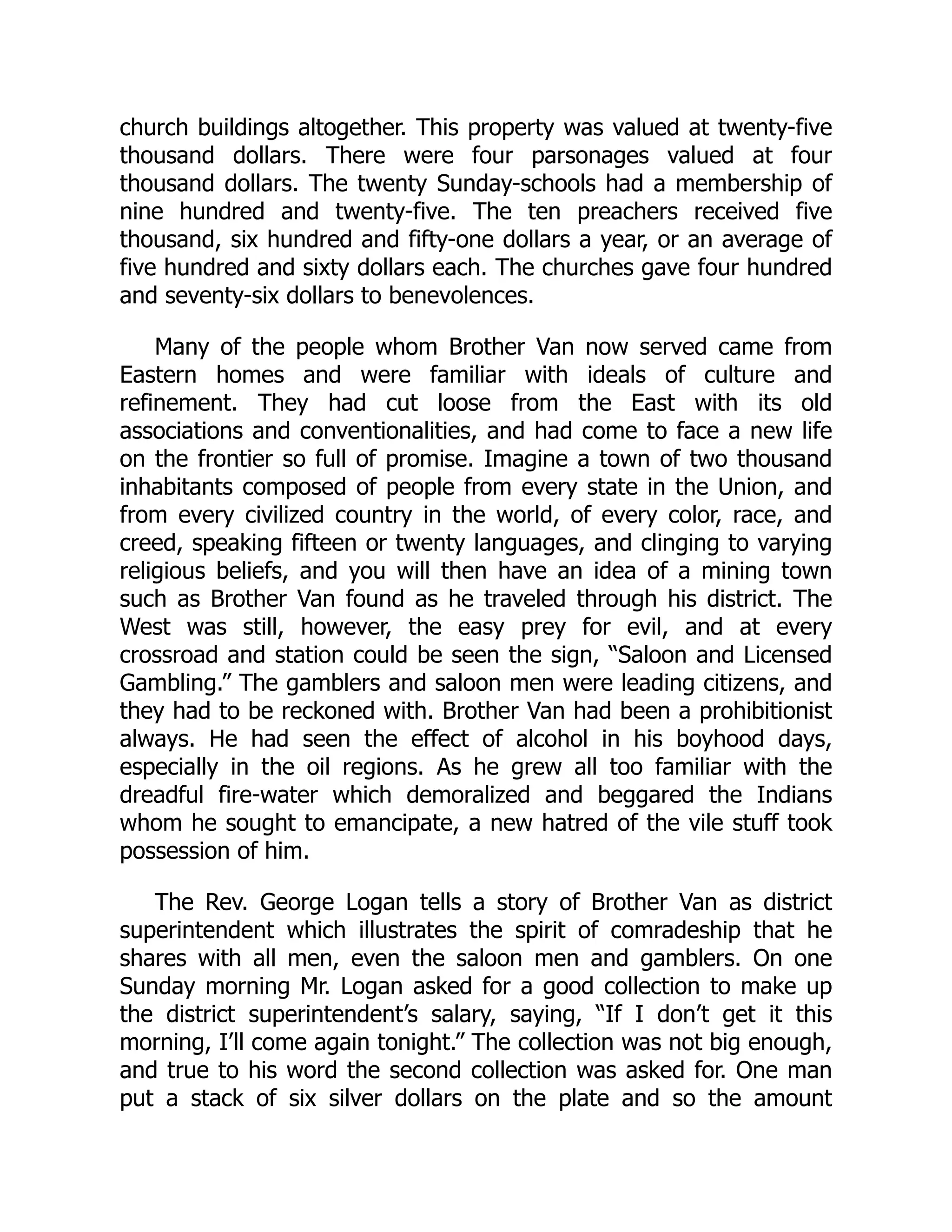 church buildings altogether. This property was valued at twenty-five
thousand dollars. There were four parsonages valued at four
thousand dollars. The twenty Sunday-schools had a membership of
nine hundred and twenty-five. The ten preachers received five
thousand, six hundred and fifty-one dollars a year, or an average of
five hundred and sixty dollars each. The churches gave four hundred
and seventy-six dollars to benevolences.
Many of the people whom Brother Van now served came from
Eastern homes and were familiar with ideals of culture and
refinement. They had cut loose from the East with its old
associations and conventionalities, and had come to face a new life
on the frontier so full of promise. Imagine a town of two thousand
inhabitants composed of people from every state in the Union, and
from every civilized country in the world, of every color, race, and
creed, speaking fifteen or twenty languages, and clinging to varying
religious beliefs, and you will then have an idea of a mining town
such as Brother Van found as he traveled through his district. The
West was still, however, the easy prey for evil, and at every
crossroad and station could be seen the sign, “Saloon and Licensed
Gambling.” The gamblers and saloon men were leading citizens, and
they had to be reckoned with. Brother Van had been a prohibitionist
always. He had seen the effect of alcohol in his boyhood days,
especially in the oil regions. As he grew all too familiar with the
dreadful fire-water which demoralized and beggared the Indians
whom he sought to emancipate, a new hatred of the vile stuff took
possession of him.
The Rev. George Logan tells a story of Brother Van as district
superintendent which illustrates the spirit of comradeship that he
shares with all men, even the saloon men and gamblers. On one
Sunday morning Mr. Logan asked for a good collection to make up
the district superintendent’s salary, saying, “If I don’t get it this
morning, I’ll come again tonight.” The collection was not big enough,
and true to his word the second collection was asked for. One man
put a stack of six silver dollars on the plate and so the amount
 
