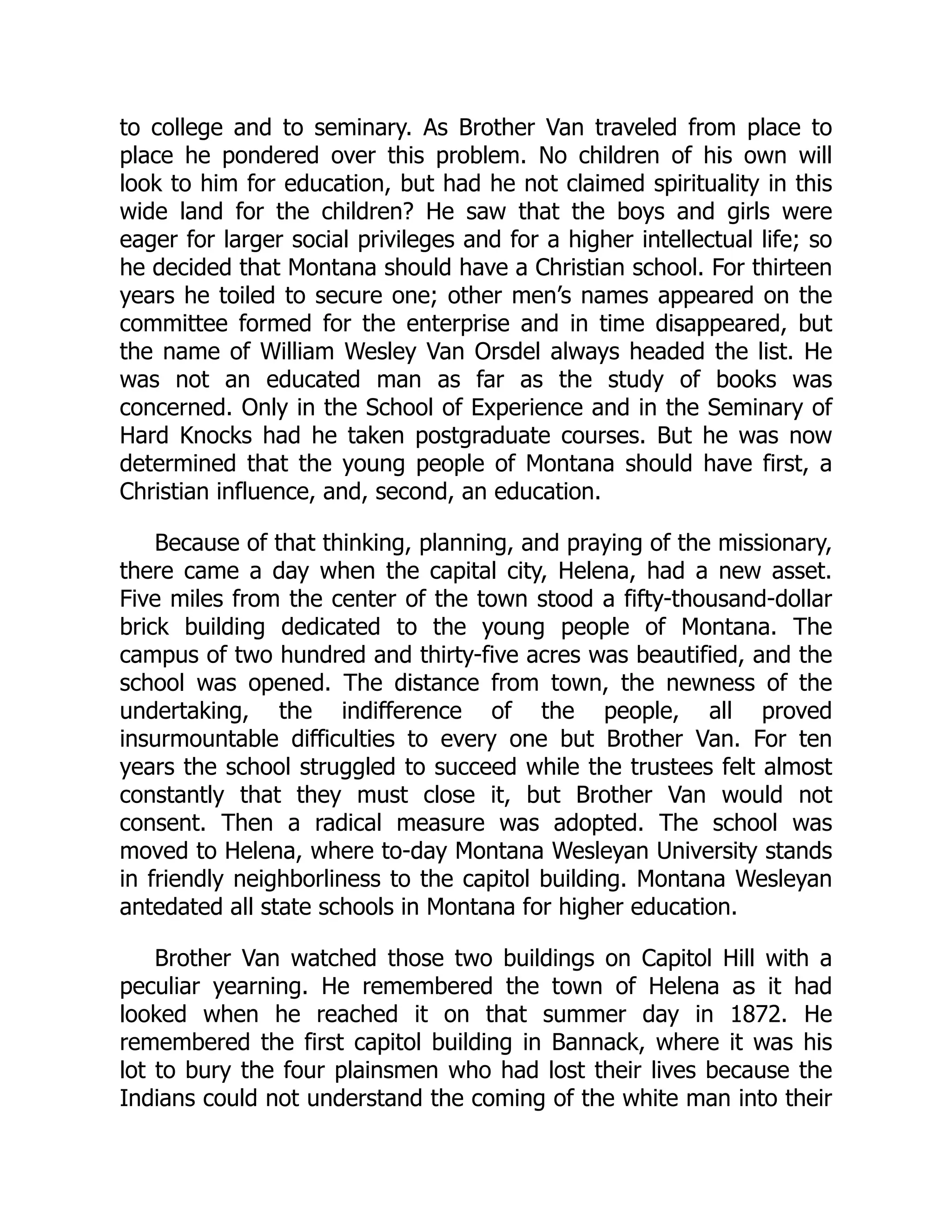 to college and to seminary. As Brother Van traveled from place to
place he pondered over this problem. No children of his own will
look to him for education, but had he not claimed spirituality in this
wide land for the children? He saw that the boys and girls were
eager for larger social privileges and for a higher intellectual life; so
he decided that Montana should have a Christian school. For thirteen
years he toiled to secure one; other men’s names appeared on the
committee formed for the enterprise and in time disappeared, but
the name of William Wesley Van Orsdel always headed the list. He
was not an educated man as far as the study of books was
concerned. Only in the School of Experience and in the Seminary of
Hard Knocks had he taken postgraduate courses. But he was now
determined that the young people of Montana should have first, a
Christian influence, and, second, an education.
Because of that thinking, planning, and praying of the missionary,
there came a day when the capital city, Helena, had a new asset.
Five miles from the center of the town stood a fifty-thousand-dollar
brick building dedicated to the young people of Montana. The
campus of two hundred and thirty-five acres was beautified, and the
school was opened. The distance from town, the newness of the
undertaking, the indifference of the people, all proved
insurmountable difficulties to every one but Brother Van. For ten
years the school struggled to succeed while the trustees felt almost
constantly that they must close it, but Brother Van would not
consent. Then a radical measure was adopted. The school was
moved to Helena, where to-day Montana Wesleyan University stands
in friendly neighborliness to the capitol building. Montana Wesleyan
antedated all state schools in Montana for higher education.
Brother Van watched those two buildings on Capitol Hill with a
peculiar yearning. He remembered the town of Helena as it had
looked when he reached it on that summer day in 1872. He
remembered the first capitol building in Bannack, where it was his
lot to bury the four plainsmen who had lost their lives because the
Indians could not understand the coming of the white man into their
 