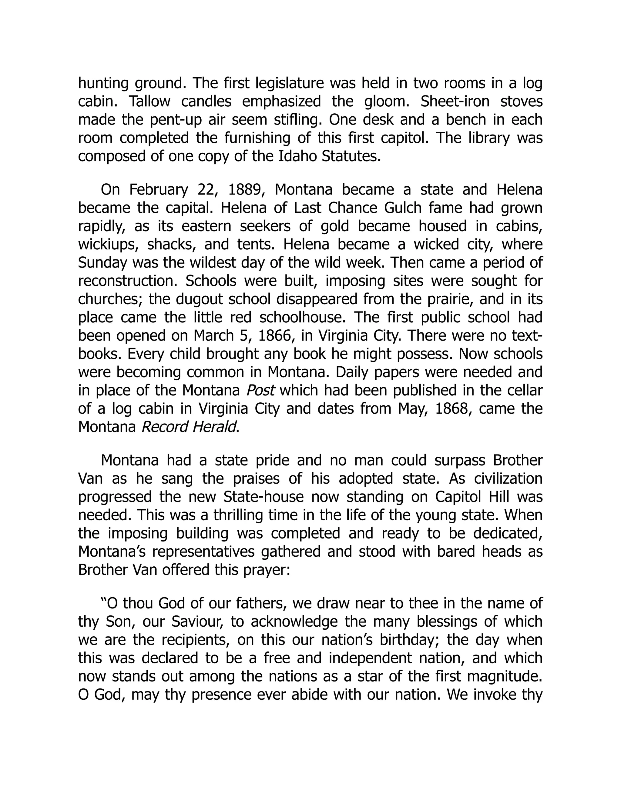 hunting ground. The first legislature was held in two rooms in a log
cabin. Tallow candles emphasized the gloom. Sheet-iron stoves
made the pent-up air seem stifling. One desk and a bench in each
room completed the furnishing of this first capitol. The library was
composed of one copy of the Idaho Statutes.
On February 22, 1889, Montana became a state and Helena
became the capital. Helena of Last Chance Gulch fame had grown
rapidly, as its eastern seekers of gold became housed in cabins,
wickiups, shacks, and tents. Helena became a wicked city, where
Sunday was the wildest day of the wild week. Then came a period of
reconstruction. Schools were built, imposing sites were sought for
churches; the dugout school disappeared from the prairie, and in its
place came the little red schoolhouse. The first public school had
been opened on March 5, 1866, in Virginia City. There were no text-
books. Every child brought any book he might possess. Now schools
were becoming common in Montana. Daily papers were needed and
in place of the Montana Post which had been published in the cellar
of a log cabin in Virginia City and dates from May, 1868, came the
Montana Record Herald.
Montana had a state pride and no man could surpass Brother
Van as he sang the praises of his adopted state. As civilization
progressed the new State-house now standing on Capitol Hill was
needed. This was a thrilling time in the life of the young state. When
the imposing building was completed and ready to be dedicated,
Montana’s representatives gathered and stood with bared heads as
Brother Van offered this prayer:
“O thou God of our fathers, we draw near to thee in the name of
thy Son, our Saviour, to acknowledge the many blessings of which
we are the recipients, on this our nation’s birthday; the day when
this was declared to be a free and independent nation, and which
now stands out among the nations as a star of the first magnitude.
O God, may thy presence ever abide with our nation. We invoke thy
 
