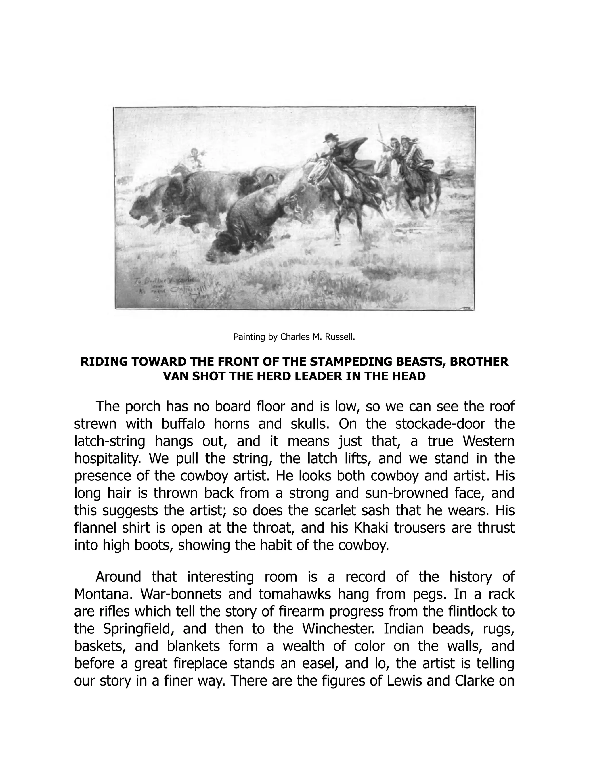 Painting by Charles M. Russell.
RIDING TOWARD THE FRONT OF THE STAMPEDING BEASTS, BROTHER
VAN SHOT THE HERD LEADER IN THE HEAD
The porch has no board floor and is low, so we can see the roof
strewn with buffalo horns and skulls. On the stockade-door the
latch-string hangs out, and it means just that, a true Western
hospitality. We pull the string, the latch lifts, and we stand in the
presence of the cowboy artist. He looks both cowboy and artist. His
long hair is thrown back from a strong and sun-browned face, and
this suggests the artist; so does the scarlet sash that he wears. His
flannel shirt is open at the throat, and his Khaki trousers are thrust
into high boots, showing the habit of the cowboy.
Around that interesting room is a record of the history of
Montana. War-bonnets and tomahawks hang from pegs. In a rack
are rifles which tell the story of firearm progress from the flintlock to
the Springfield, and then to the Winchester. Indian beads, rugs,
baskets, and blankets form a wealth of color on the walls, and
before a great fireplace stands an easel, and lo, the artist is telling
our story in a finer way. There are the figures of Lewis and Clarke on
 