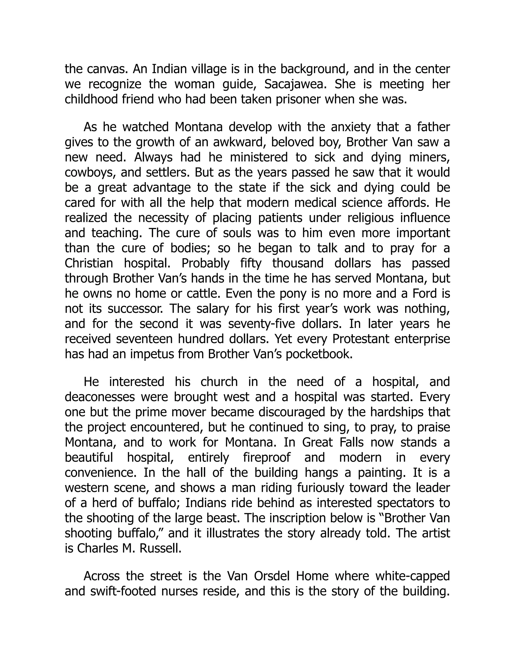 the canvas. An Indian village is in the background, and in the center
we recognize the woman guide, Sacajawea. She is meeting her
childhood friend who had been taken prisoner when she was.
As he watched Montana develop with the anxiety that a father
gives to the growth of an awkward, beloved boy, Brother Van saw a
new need. Always had he ministered to sick and dying miners,
cowboys, and settlers. But as the years passed he saw that it would
be a great advantage to the state if the sick and dying could be
cared for with all the help that modern medical science affords. He
realized the necessity of placing patients under religious influence
and teaching. The cure of souls was to him even more important
than the cure of bodies; so he began to talk and to pray for a
Christian hospital. Probably fifty thousand dollars has passed
through Brother Van’s hands in the time he has served Montana, but
he owns no home or cattle. Even the pony is no more and a Ford is
not its successor. The salary for his first year’s work was nothing,
and for the second it was seventy-five dollars. In later years he
received seventeen hundred dollars. Yet every Protestant enterprise
has had an impetus from Brother Van’s pocketbook.
He interested his church in the need of a hospital, and
deaconesses were brought west and a hospital was started. Every
one but the prime mover became discouraged by the hardships that
the project encountered, but he continued to sing, to pray, to praise
Montana, and to work for Montana. In Great Falls now stands a
beautiful hospital, entirely fireproof and modern in every
convenience. In the hall of the building hangs a painting. It is a
western scene, and shows a man riding furiously toward the leader
of a herd of buffalo; Indians ride behind as interested spectators to
the shooting of the large beast. The inscription below is “Brother Van
shooting buffalo,” and it illustrates the story already told. The artist
is Charles M. Russell.
Across the street is the Van Orsdel Home where white-capped
and swift-footed nurses reside, and this is the story of the building.
 