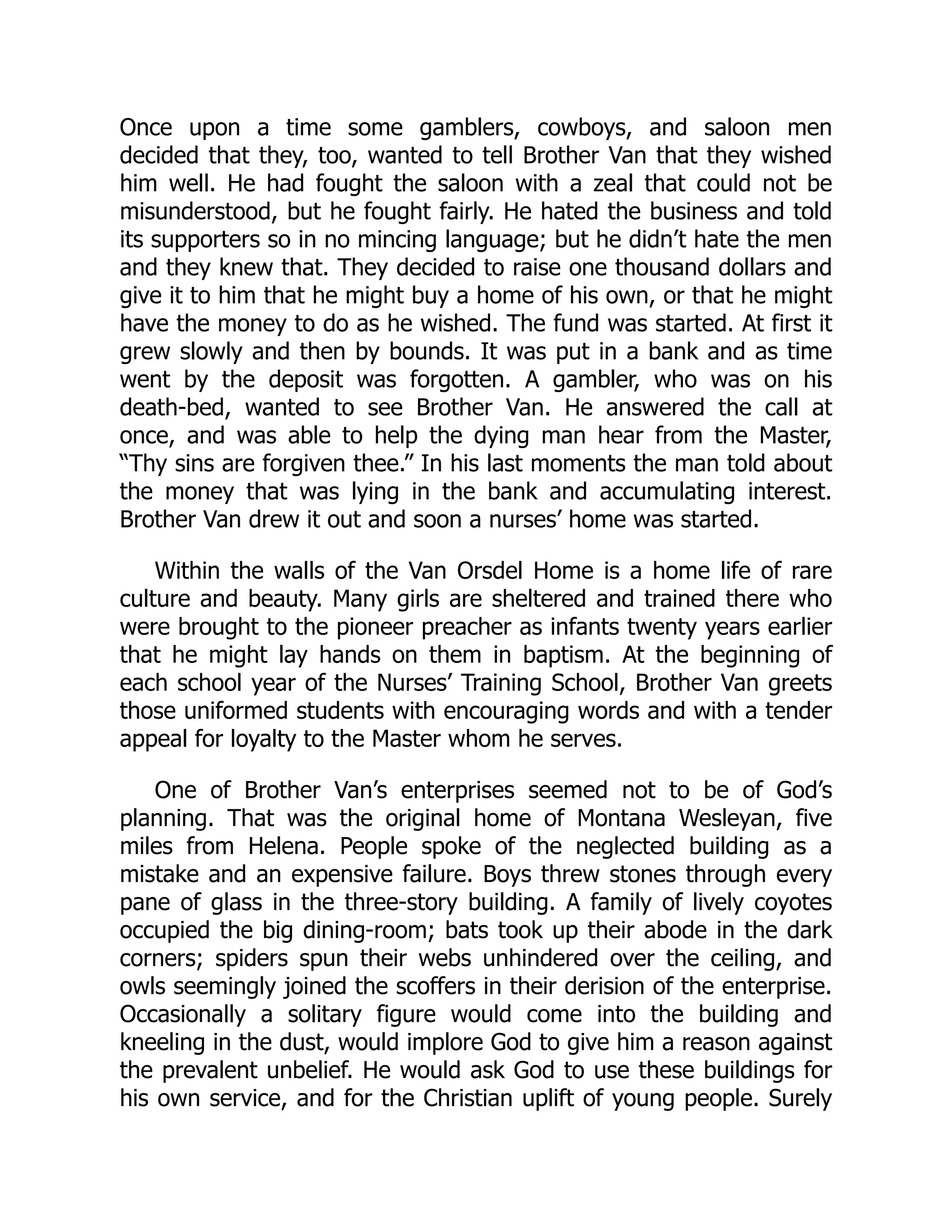 Once upon a time some gamblers, cowboys, and saloon men
decided that they, too, wanted to tell Brother Van that they wished
him well. He had fought the saloon with a zeal that could not be
misunderstood, but he fought fairly. He hated the business and told
its supporters so in no mincing language; but he didn’t hate the men
and they knew that. They decided to raise one thousand dollars and
give it to him that he might buy a home of his own, or that he might
have the money to do as he wished. The fund was started. At first it
grew slowly and then by bounds. It was put in a bank and as time
went by the deposit was forgotten. A gambler, who was on his
death-bed, wanted to see Brother Van. He answered the call at
once, and was able to help the dying man hear from the Master,
“Thy sins are forgiven thee.” In his last moments the man told about
the money that was lying in the bank and accumulating interest.
Brother Van drew it out and soon a nurses’ home was started.
Within the walls of the Van Orsdel Home is a home life of rare
culture and beauty. Many girls are sheltered and trained there who
were brought to the pioneer preacher as infants twenty years earlier
that he might lay hands on them in baptism. At the beginning of
each school year of the Nurses’ Training School, Brother Van greets
those uniformed students with encouraging words and with a tender
appeal for loyalty to the Master whom he serves.
One of Brother Van’s enterprises seemed not to be of God’s
planning. That was the original home of Montana Wesleyan, five
miles from Helena. People spoke of the neglected building as a
mistake and an expensive failure. Boys threw stones through every
pane of glass in the three-story building. A family of lively coyotes
occupied the big dining-room; bats took up their abode in the dark
corners; spiders spun their webs unhindered over the ceiling, and
owls seemingly joined the scoffers in their derision of the enterprise.
Occasionally a solitary figure would come into the building and
kneeling in the dust, would implore God to give him a reason against
the prevalent unbelief. He would ask God to use these buildings for
his own service, and for the Christian uplift of young people. Surely
 