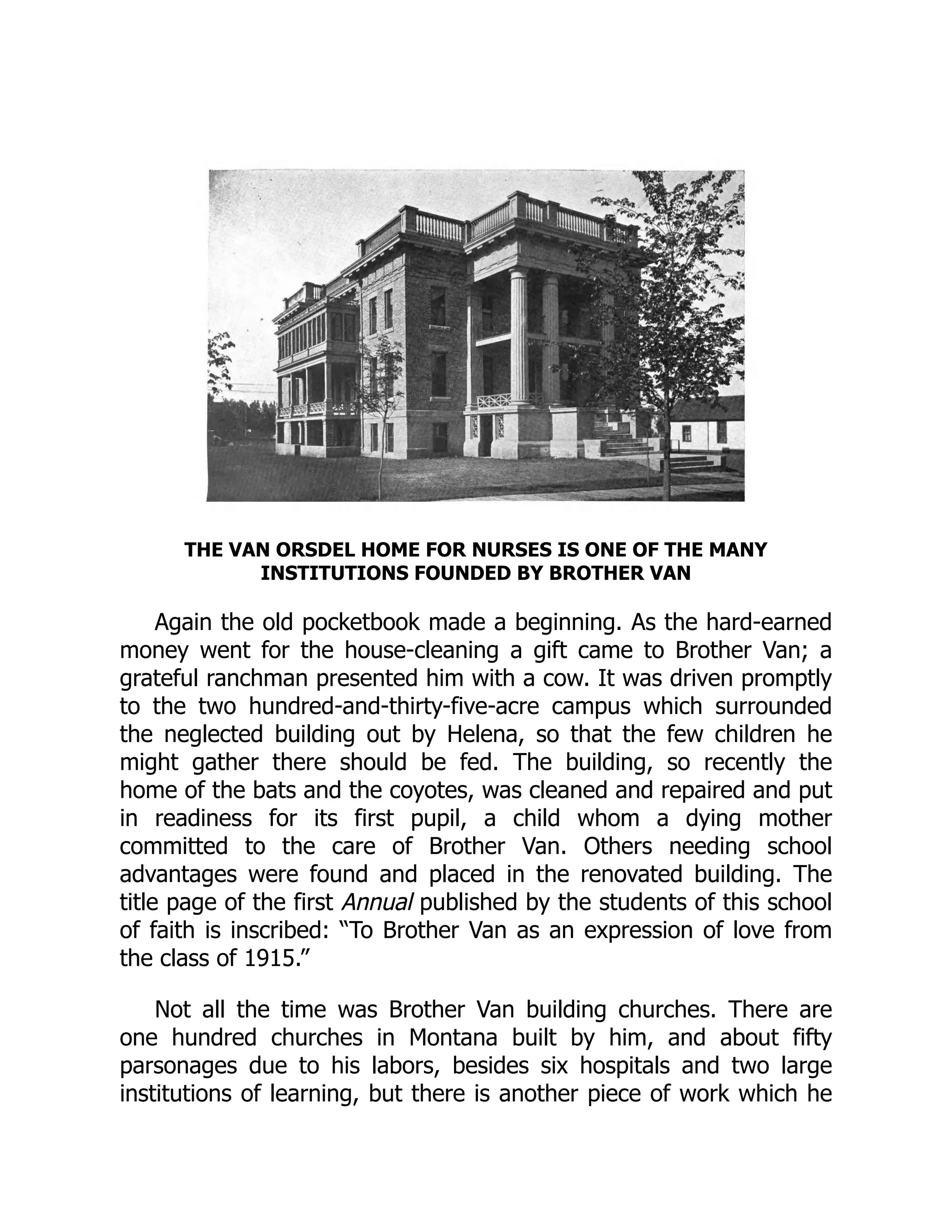 THE VAN ORSDEL HOME FOR NURSES IS ONE OF THE MANY
INSTITUTIONS FOUNDED BY BROTHER VAN
Again the old pocketbook made a beginning. As the hard-earned
money went for the house-cleaning a gift came to Brother Van; a
grateful ranchman presented him with a cow. It was driven promptly
to the two hundred-and-thirty-five-acre campus which surrounded
the neglected building out by Helena, so that the few children he
might gather there should be fed. The building, so recently the
home of the bats and the coyotes, was cleaned and repaired and put
in readiness for its first pupil, a child whom a dying mother
committed to the care of Brother Van. Others needing school
advantages were found and placed in the renovated building. The
title page of the first Annual published by the students of this school
of faith is inscribed: “To Brother Van as an expression of love from
the class of 1915.”
Not all the time was Brother Van building churches. There are
one hundred churches in Montana built by him, and about fifty
parsonages due to his labors, besides six hospitals and two large
institutions of learning, but there is another piece of work which he
 