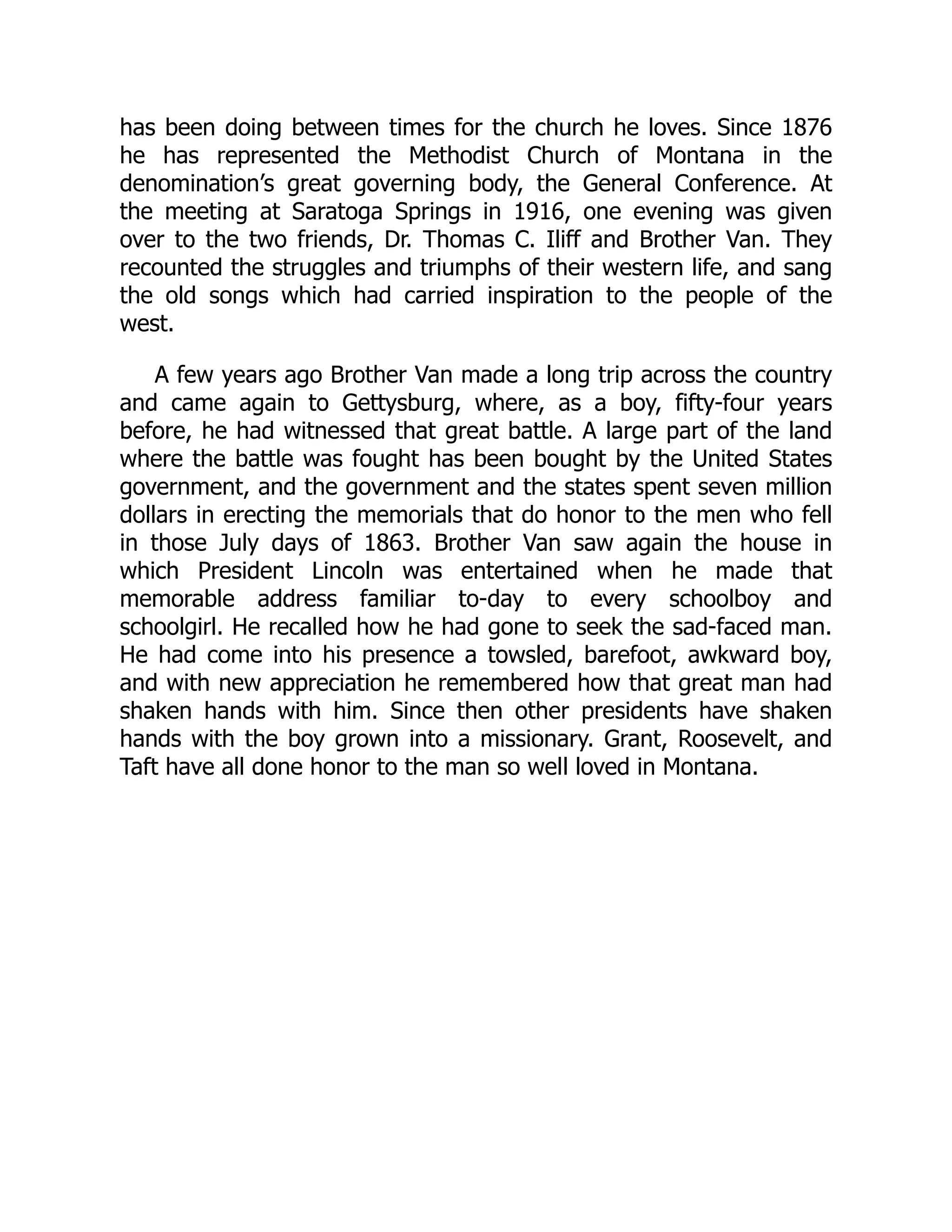 has been doing between times for the church he loves. Since 1876
he has represented the Methodist Church of Montana in the
denomination’s great governing body, the General Conference. At
the meeting at Saratoga Springs in 1916, one evening was given
over to the two friends, Dr. Thomas C. Iliff and Brother Van. They
recounted the struggles and triumphs of their western life, and sang
the old songs which had carried inspiration to the people of the
west.
A few years ago Brother Van made a long trip across the country
and came again to Gettysburg, where, as a boy, fifty-four years
before, he had witnessed that great battle. A large part of the land
where the battle was fought has been bought by the United States
government, and the government and the states spent seven million
dollars in erecting the memorials that do honor to the men who fell
in those July days of 1863. Brother Van saw again the house in
which President Lincoln was entertained when he made that
memorable address familiar to-day to every schoolboy and
schoolgirl. He recalled how he had gone to seek the sad-faced man.
He had come into his presence a towsled, barefoot, awkward boy,
and with new appreciation he remembered how that great man had
shaken hands with him. Since then other presidents have shaken
hands with the boy grown into a missionary. Grant, Roosevelt, and
Taft have all done honor to the man so well loved in Montana.
 