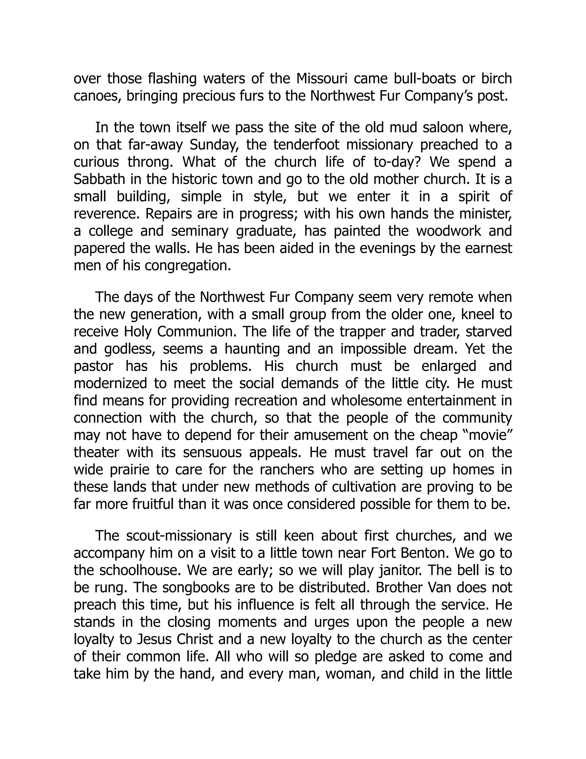 over those flashing waters of the Missouri came bull-boats or birch
canoes, bringing precious furs to the Northwest Fur Company’s post.
In the town itself we pass the site of the old mud saloon where,
on that far-away Sunday, the tenderfoot missionary preached to a
curious throng. What of the church life of to-day? We spend a
Sabbath in the historic town and go to the old mother church. It is a
small building, simple in style, but we enter it in a spirit of
reverence. Repairs are in progress; with his own hands the minister,
a college and seminary graduate, has painted the woodwork and
papered the walls. He has been aided in the evenings by the earnest
men of his congregation.
The days of the Northwest Fur Company seem very remote when
the new generation, with a small group from the older one, kneel to
receive Holy Communion. The life of the trapper and trader, starved
and godless, seems a haunting and an impossible dream. Yet the
pastor has his problems. His church must be enlarged and
modernized to meet the social demands of the little city. He must
find means for providing recreation and wholesome entertainment in
connection with the church, so that the people of the community
may not have to depend for their amusement on the cheap “movie”
theater with its sensuous appeals. He must travel far out on the
wide prairie to care for the ranchers who are setting up homes in
these lands that under new methods of cultivation are proving to be
far more fruitful than it was once considered possible for them to be.
The scout-missionary is still keen about first churches, and we
accompany him on a visit to a little town near Fort Benton. We go to
the schoolhouse. We are early; so we will play janitor. The bell is to
be rung. The songbooks are to be distributed. Brother Van does not
preach this time, but his influence is felt all through the service. He
stands in the closing moments and urges upon the people a new
loyalty to Jesus Christ and a new loyalty to the church as the center
of their common life. All who will so pledge are asked to come and
take him by the hand, and every man, woman, and child in the little
 