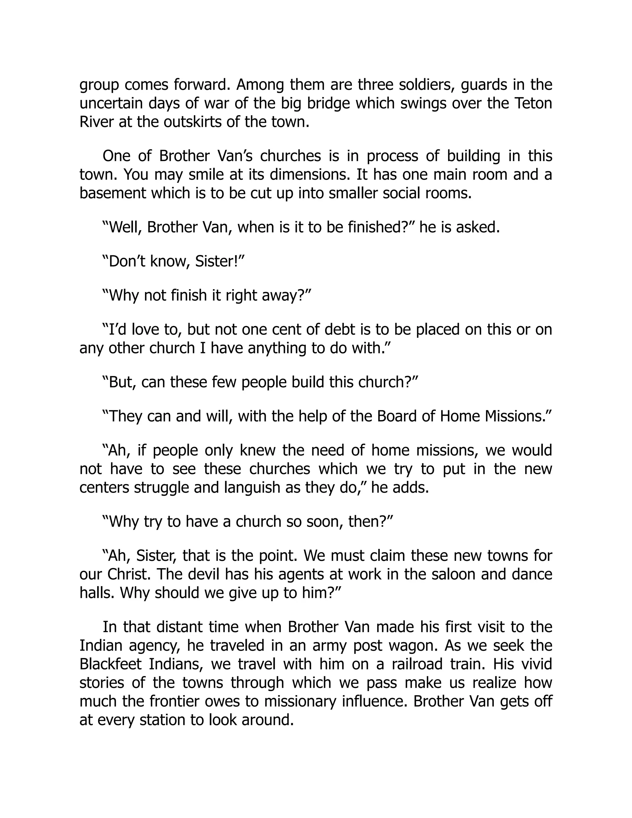group comes forward. Among them are three soldiers, guards in the
uncertain days of war of the big bridge which swings over the Teton
River at the outskirts of the town.
One of Brother Van’s churches is in process of building in this
town. You may smile at its dimensions. It has one main room and a
basement which is to be cut up into smaller social rooms.
“Well, Brother Van, when is it to be finished?” he is asked.
“Don’t know, Sister!”
“Why not finish it right away?”
“I’d love to, but not one cent of debt is to be placed on this or on
any other church I have anything to do with.”
“But, can these few people build this church?”
“They can and will, with the help of the Board of Home Missions.”
“Ah, if people only knew the need of home missions, we would
not have to see these churches which we try to put in the new
centers struggle and languish as they do,” he adds.
“Why try to have a church so soon, then?”
“Ah, Sister, that is the point. We must claim these new towns for
our Christ. The devil has his agents at work in the saloon and dance
halls. Why should we give up to him?”
In that distant time when Brother Van made his first visit to the
Indian agency, he traveled in an army post wagon. As we seek the
Blackfeet Indians, we travel with him on a railroad train. His vivid
stories of the towns through which we pass make us realize how
much the frontier owes to missionary influence. Brother Van gets off
at every station to look around.
 