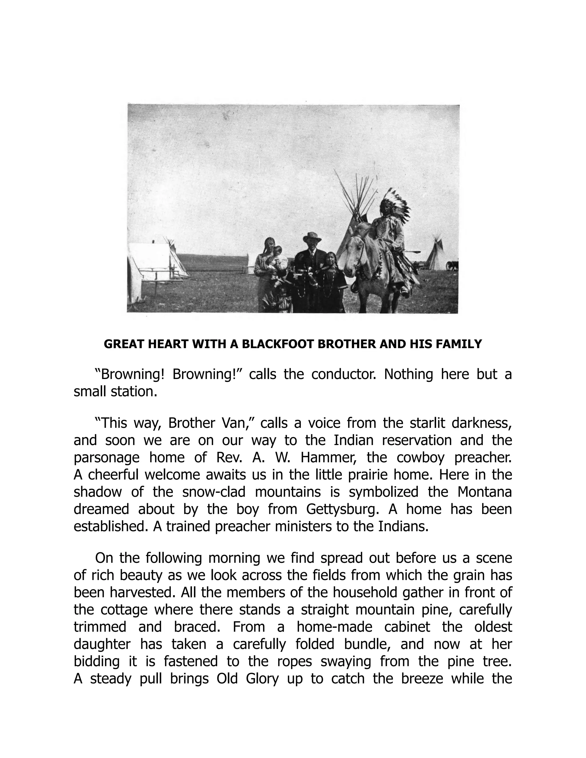 GREAT HEART WITH A BLACKFOOT BROTHER AND HIS FAMILY
“Browning! Browning!” calls the conductor. Nothing here but a
small station.
“This way, Brother Van,” calls a voice from the starlit darkness,
and soon we are on our way to the Indian reservation and the
parsonage home of Rev. A. W. Hammer, the cowboy preacher.
A cheerful welcome awaits us in the little prairie home. Here in the
shadow of the snow-clad mountains is symbolized the Montana
dreamed about by the boy from Gettysburg. A home has been
established. A trained preacher ministers to the Indians.
On the following morning we find spread out before us a scene
of rich beauty as we look across the fields from which the grain has
been harvested. All the members of the household gather in front of
the cottage where there stands a straight mountain pine, carefully
trimmed and braced. From a home-made cabinet the oldest
daughter has taken a carefully folded bundle, and now at her
bidding it is fastened to the ropes swaying from the pine tree.
A steady pull brings Old Glory up to catch the breeze while the
 