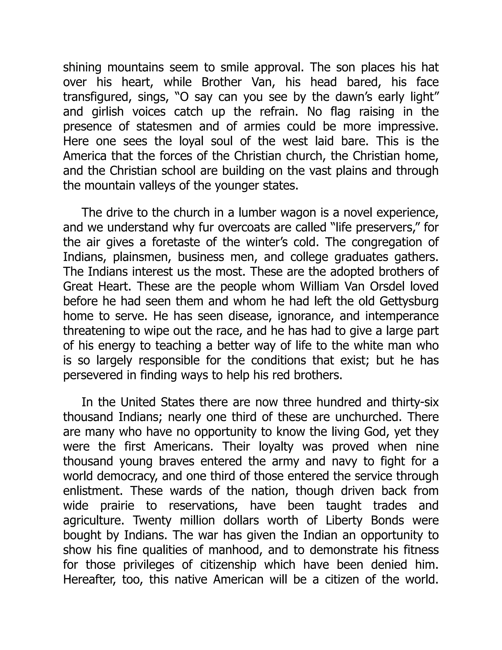 shining mountains seem to smile approval. The son places his hat
over his heart, while Brother Van, his head bared, his face
transfigured, sings, “O say can you see by the dawn’s early light”
and girlish voices catch up the refrain. No flag raising in the
presence of statesmen and of armies could be more impressive.
Here one sees the loyal soul of the west laid bare. This is the
America that the forces of the Christian church, the Christian home,
and the Christian school are building on the vast plains and through
the mountain valleys of the younger states.
The drive to the church in a lumber wagon is a novel experience,
and we understand why fur overcoats are called “life preservers,” for
the air gives a foretaste of the winter’s cold. The congregation of
Indians, plainsmen, business men, and college graduates gathers.
The Indians interest us the most. These are the adopted brothers of
Great Heart. These are the people whom William Van Orsdel loved
before he had seen them and whom he had left the old Gettysburg
home to serve. He has seen disease, ignorance, and intemperance
threatening to wipe out the race, and he has had to give a large part
of his energy to teaching a better way of life to the white man who
is so largely responsible for the conditions that exist; but he has
persevered in finding ways to help his red brothers.
In the United States there are now three hundred and thirty-six
thousand Indians; nearly one third of these are unchurched. There
are many who have no opportunity to know the living God, yet they
were the first Americans. Their loyalty was proved when nine
thousand young braves entered the army and navy to fight for a
world democracy, and one third of those entered the service through
enlistment. These wards of the nation, though driven back from
wide prairie to reservations, have been taught trades and
agriculture. Twenty million dollars worth of Liberty Bonds were
bought by Indians. The war has given the Indian an opportunity to
show his fine qualities of manhood, and to demonstrate his fitness
for those privileges of citizenship which have been denied him.
Hereafter, too, this native American will be a citizen of the world.
 