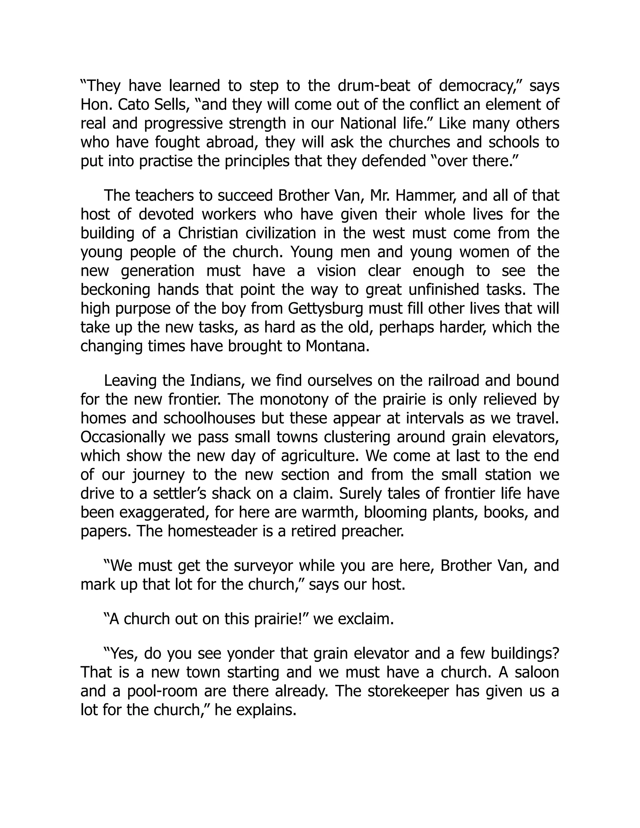 “They have learned to step to the drum-beat of democracy,” says
Hon. Cato Sells, “and they will come out of the conflict an element of
real and progressive strength in our National life.” Like many others
who have fought abroad, they will ask the churches and schools to
put into practise the principles that they defended “over there.”
The teachers to succeed Brother Van, Mr. Hammer, and all of that
host of devoted workers who have given their whole lives for the
building of a Christian civilization in the west must come from the
young people of the church. Young men and young women of the
new generation must have a vision clear enough to see the
beckoning hands that point the way to great unfinished tasks. The
high purpose of the boy from Gettysburg must fill other lives that will
take up the new tasks, as hard as the old, perhaps harder, which the
changing times have brought to Montana.
Leaving the Indians, we find ourselves on the railroad and bound
for the new frontier. The monotony of the prairie is only relieved by
homes and schoolhouses but these appear at intervals as we travel.
Occasionally we pass small towns clustering around grain elevators,
which show the new day of agriculture. We come at last to the end
of our journey to the new section and from the small station we
drive to a settler’s shack on a claim. Surely tales of frontier life have
been exaggerated, for here are warmth, blooming plants, books, and
papers. The homesteader is a retired preacher.
“We must get the surveyor while you are here, Brother Van, and
mark up that lot for the church,” says our host.
“A church out on this prairie!” we exclaim.
“Yes, do you see yonder that grain elevator and a few buildings?
That is a new town starting and we must have a church. A saloon
and a pool-room are there already. The storekeeper has given us a
lot for the church,” he explains.
 