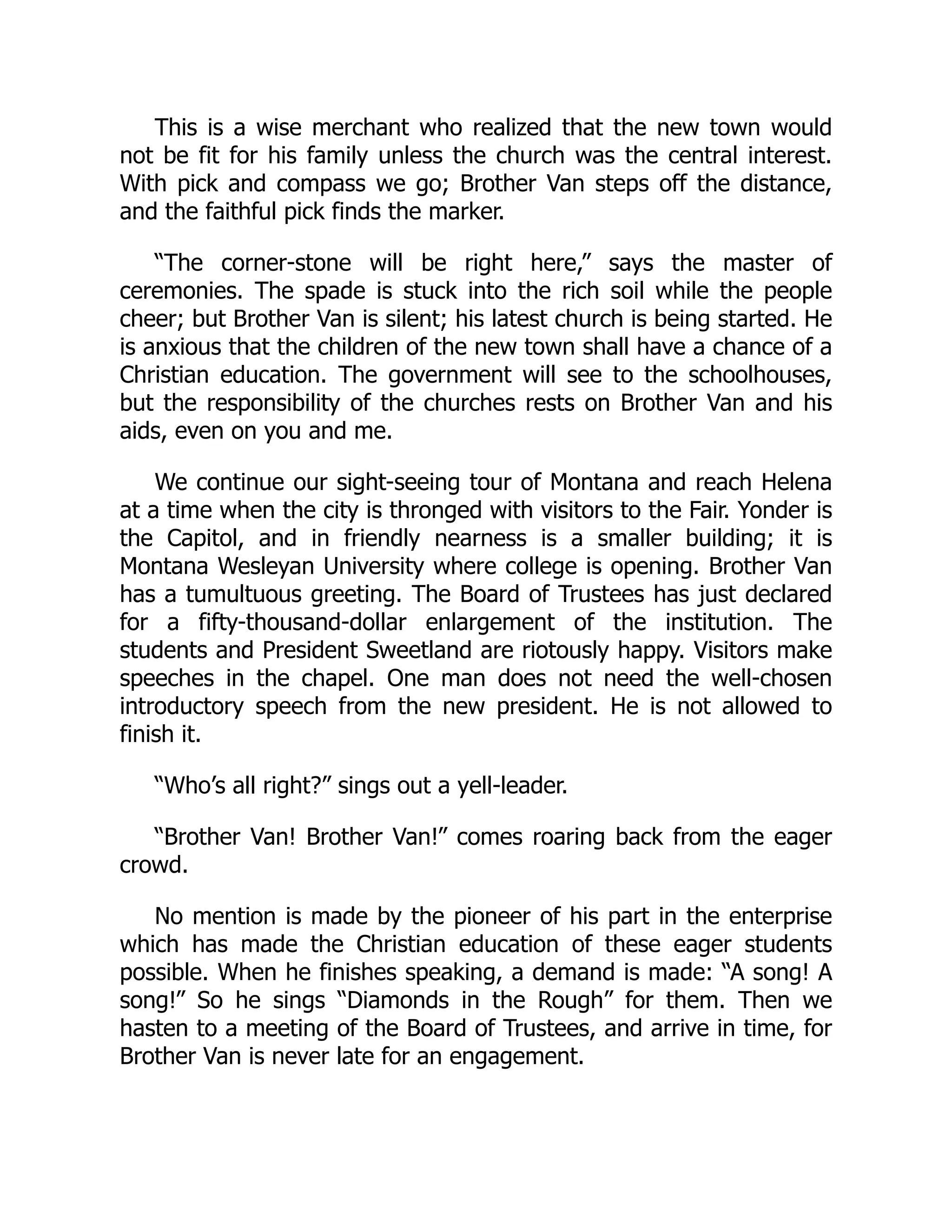 This is a wise merchant who realized that the new town would
not be fit for his family unless the church was the central interest.
With pick and compass we go; Brother Van steps off the distance,
and the faithful pick finds the marker.
“The corner-stone will be right here,” says the master of
ceremonies. The spade is stuck into the rich soil while the people
cheer; but Brother Van is silent; his latest church is being started. He
is anxious that the children of the new town shall have a chance of a
Christian education. The government will see to the schoolhouses,
but the responsibility of the churches rests on Brother Van and his
aids, even on you and me.
We continue our sight-seeing tour of Montana and reach Helena
at a time when the city is thronged with visitors to the Fair. Yonder is
the Capitol, and in friendly nearness is a smaller building; it is
Montana Wesleyan University where college is opening. Brother Van
has a tumultuous greeting. The Board of Trustees has just declared
for a fifty-thousand-dollar enlargement of the institution. The
students and President Sweetland are riotously happy. Visitors make
speeches in the chapel. One man does not need the well-chosen
introductory speech from the new president. He is not allowed to
finish it.
“Who’s all right?” sings out a yell-leader.
“Brother Van! Brother Van!” comes roaring back from the eager
crowd.
No mention is made by the pioneer of his part in the enterprise
which has made the Christian education of these eager students
possible. When he finishes speaking, a demand is made: “A song! A
song!” So he sings “Diamonds in the Rough” for them. Then we
hasten to a meeting of the Board of Trustees, and arrive in time, for
Brother Van is never late for an engagement.
 