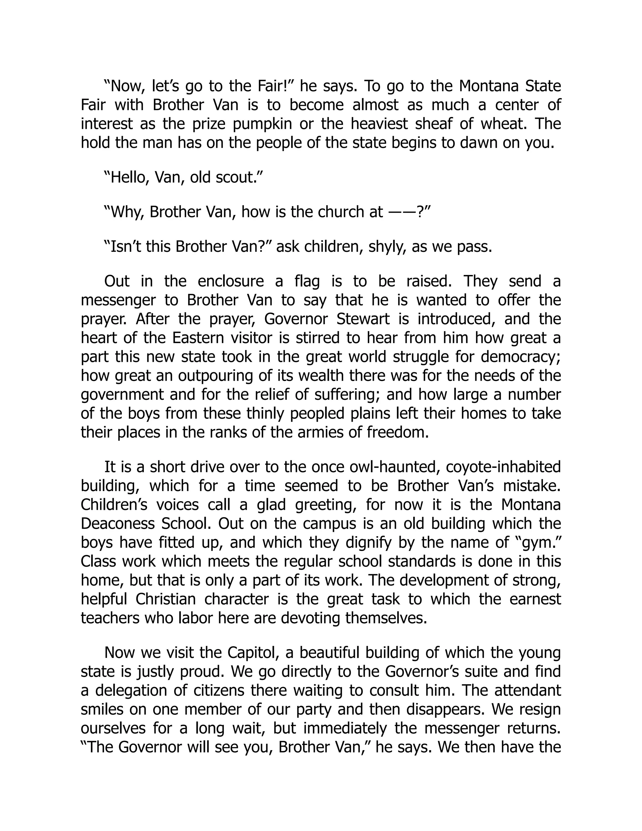 “Now, let’s go to the Fair!” he says. To go to the Montana State
Fair with Brother Van is to become almost as much a center of
interest as the prize pumpkin or the heaviest sheaf of wheat. The
hold the man has on the people of the state begins to dawn on you.
“Hello, Van, old scout.”
“Why, Brother Van, how is the church at ――?”
“Isn’t this Brother Van?” ask children, shyly, as we pass.
Out in the enclosure a flag is to be raised. They send a
messenger to Brother Van to say that he is wanted to offer the
prayer. After the prayer, Governor Stewart is introduced, and the
heart of the Eastern visitor is stirred to hear from him how great a
part this new state took in the great world struggle for democracy;
how great an outpouring of its wealth there was for the needs of the
government and for the relief of suffering; and how large a number
of the boys from these thinly peopled plains left their homes to take
their places in the ranks of the armies of freedom.
It is a short drive over to the once owl-haunted, coyote-inhabited
building, which for a time seemed to be Brother Van’s mistake.
Children’s voices call a glad greeting, for now it is the Montana
Deaconess School. Out on the campus is an old building which the
boys have fitted up, and which they dignify by the name of “gym.”
Class work which meets the regular school standards is done in this
home, but that is only a part of its work. The development of strong,
helpful Christian character is the great task to which the earnest
teachers who labor here are devoting themselves.
Now we visit the Capitol, a beautiful building of which the young
state is justly proud. We go directly to the Governor’s suite and find
a delegation of citizens there waiting to consult him. The attendant
smiles on one member of our party and then disappears. We resign
ourselves for a long wait, but immediately the messenger returns.
“The Governor will see you, Brother Van,” he says. We then have the
 