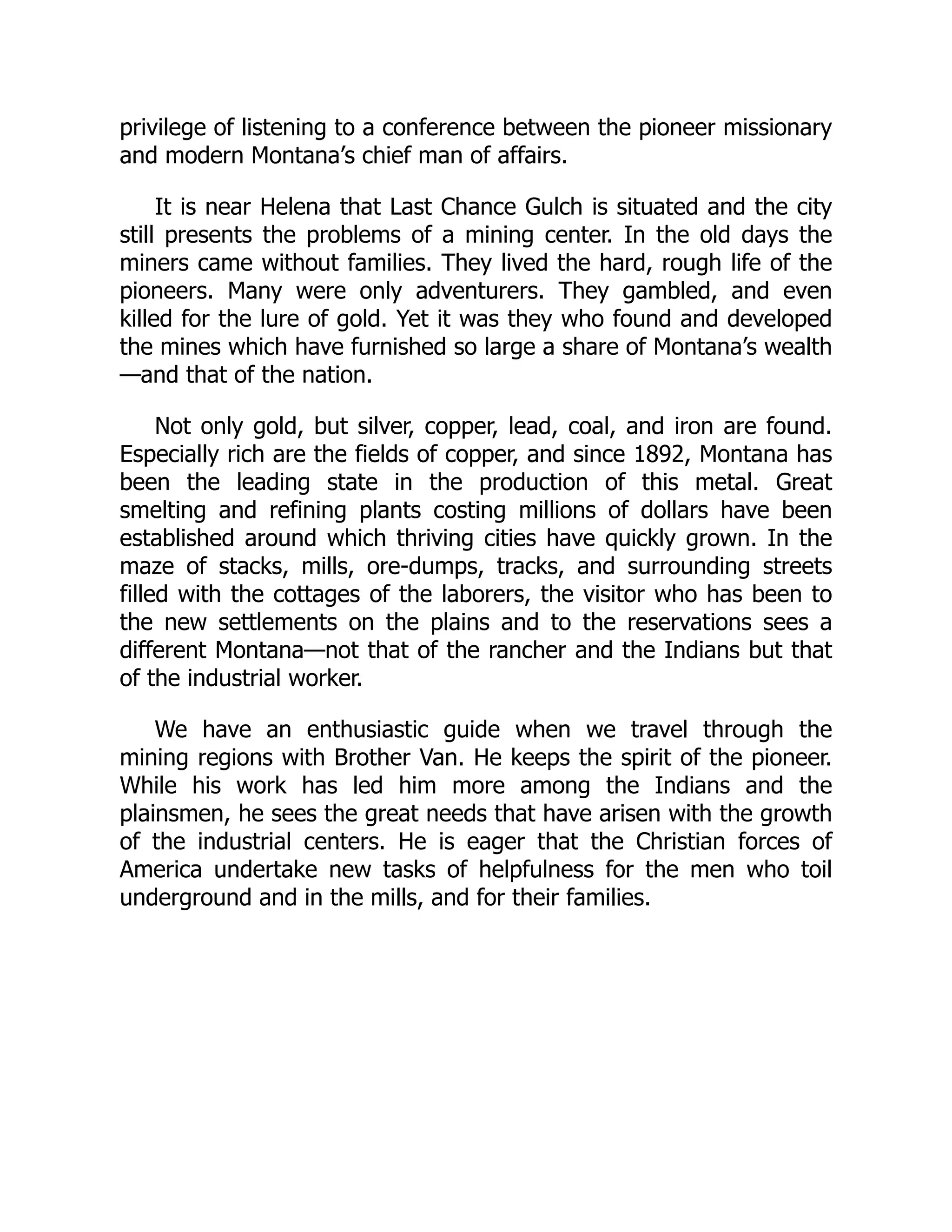 privilege of listening to a conference between the pioneer missionary
and modern Montana’s chief man of affairs.
It is near Helena that Last Chance Gulch is situated and the city
still presents the problems of a mining center. In the old days the
miners came without families. They lived the hard, rough life of the
pioneers. Many were only adventurers. They gambled, and even
killed for the lure of gold. Yet it was they who found and developed
the mines which have furnished so large a share of Montana’s wealth
—and that of the nation.
Not only gold, but silver, copper, lead, coal, and iron are found.
Especially rich are the fields of copper, and since 1892, Montana has
been the leading state in the production of this metal. Great
smelting and refining plants costing millions of dollars have been
established around which thriving cities have quickly grown. In the
maze of stacks, mills, ore-dumps, tracks, and surrounding streets
filled with the cottages of the laborers, the visitor who has been to
the new settlements on the plains and to the reservations sees a
different Montana—not that of the rancher and the Indians but that
of the industrial worker.
We have an enthusiastic guide when we travel through the
mining regions with Brother Van. He keeps the spirit of the pioneer.
While his work has led him more among the Indians and the
plainsmen, he sees the great needs that have arisen with the growth
of the industrial centers. He is eager that the Christian forces of
America undertake new tasks of helpfulness for the men who toil
underground and in the mills, and for their families.
 