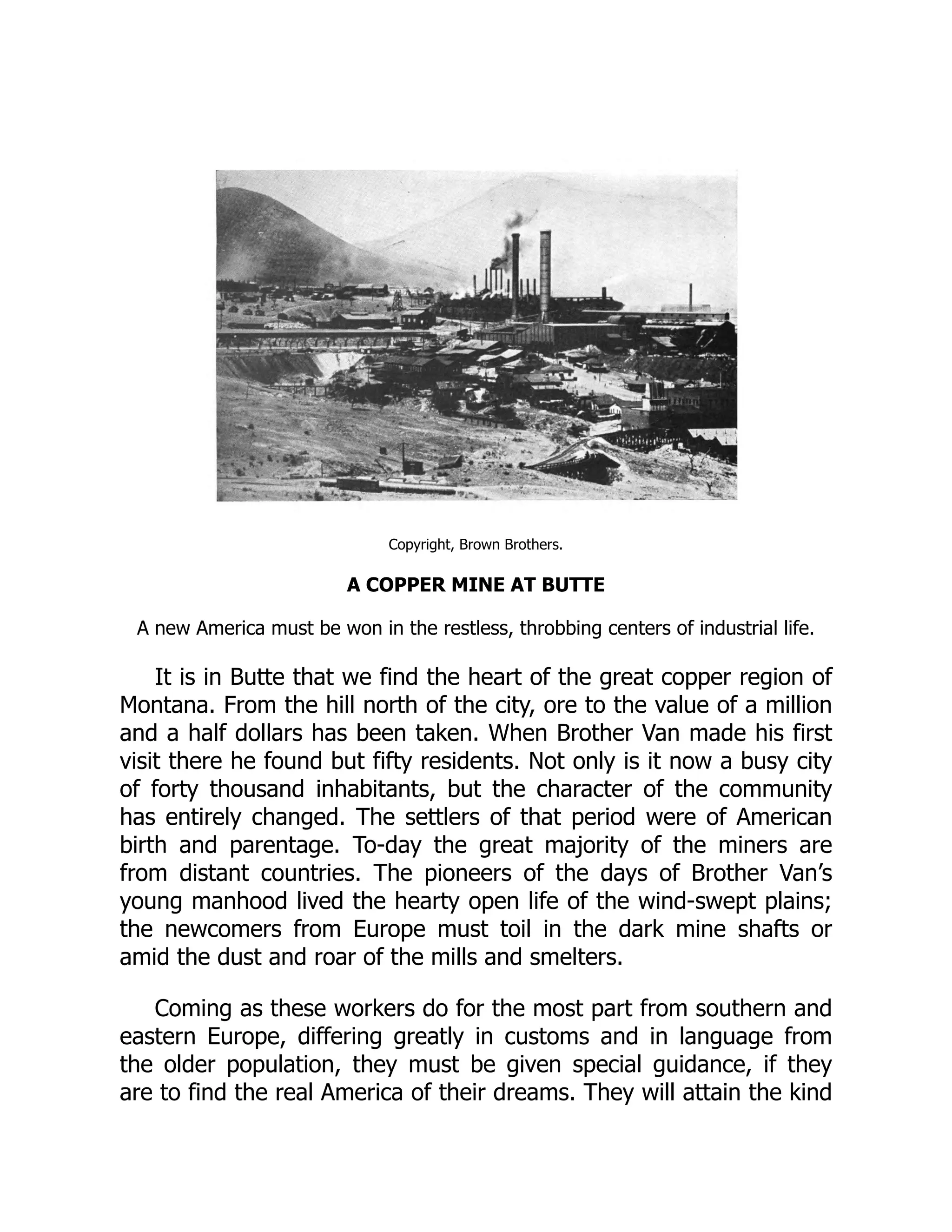 Copyright, Brown Brothers.
A COPPER MINE AT BUTTE
A new America must be won in the restless, throbbing centers of industrial life.
It is in Butte that we find the heart of the great copper region of
Montana. From the hill north of the city, ore to the value of a million
and a half dollars has been taken. When Brother Van made his first
visit there he found but fifty residents. Not only is it now a busy city
of forty thousand inhabitants, but the character of the community
has entirely changed. The settlers of that period were of American
birth and parentage. To-day the great majority of the miners are
from distant countries. The pioneers of the days of Brother Van’s
young manhood lived the hearty open life of the wind-swept plains;
the newcomers from Europe must toil in the dark mine shafts or
amid the dust and roar of the mills and smelters.
Coming as these workers do for the most part from southern and
eastern Europe, differing greatly in customs and in language from
the older population, they must be given special guidance, if they
are to find the real America of their dreams. They will attain the kind
 