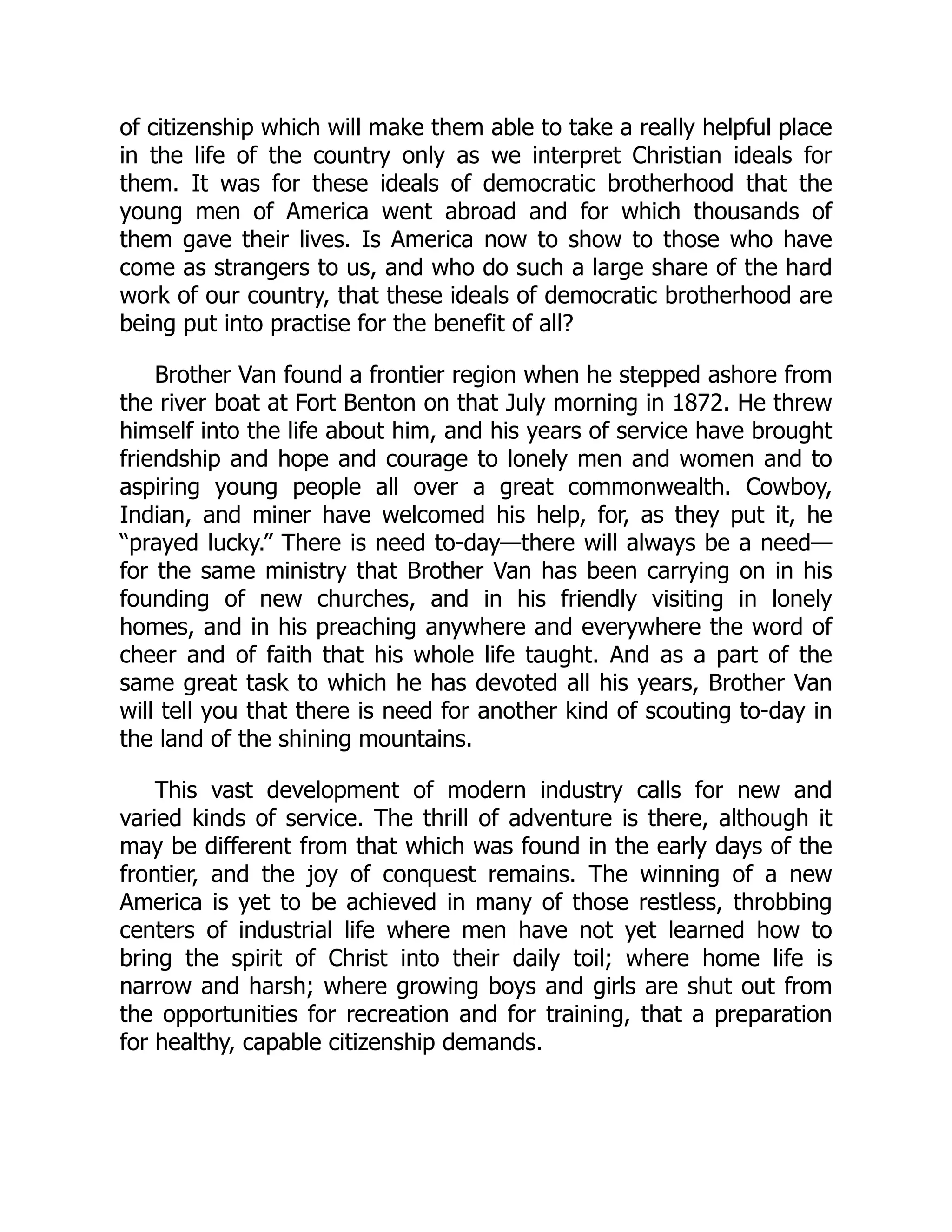 of citizenship which will make them able to take a really helpful place
in the life of the country only as we interpret Christian ideals for
them. It was for these ideals of democratic brotherhood that the
young men of America went abroad and for which thousands of
them gave their lives. Is America now to show to those who have
come as strangers to us, and who do such a large share of the hard
work of our country, that these ideals of democratic brotherhood are
being put into practise for the benefit of all?
Brother Van found a frontier region when he stepped ashore from
the river boat at Fort Benton on that July morning in 1872. He threw
himself into the life about him, and his years of service have brought
friendship and hope and courage to lonely men and women and to
aspiring young people all over a great commonwealth. Cowboy,
Indian, and miner have welcomed his help, for, as they put it, he
“prayed lucky.” There is need to-day—there will always be a need—
for the same ministry that Brother Van has been carrying on in his
founding of new churches, and in his friendly visiting in lonely
homes, and in his preaching anywhere and everywhere the word of
cheer and of faith that his whole life taught. And as a part of the
same great task to which he has devoted all his years, Brother Van
will tell you that there is need for another kind of scouting to-day in
the land of the shining mountains.
This vast development of modern industry calls for new and
varied kinds of service. The thrill of adventure is there, although it
may be different from that which was found in the early days of the
frontier, and the joy of conquest remains. The winning of a new
America is yet to be achieved in many of those restless, throbbing
centers of industrial life where men have not yet learned how to
bring the spirit of Christ into their daily toil; where home life is
narrow and harsh; where growing boys and girls are shut out from
the opportunities for recreation and for training, that a preparation
for healthy, capable citizenship demands.
 