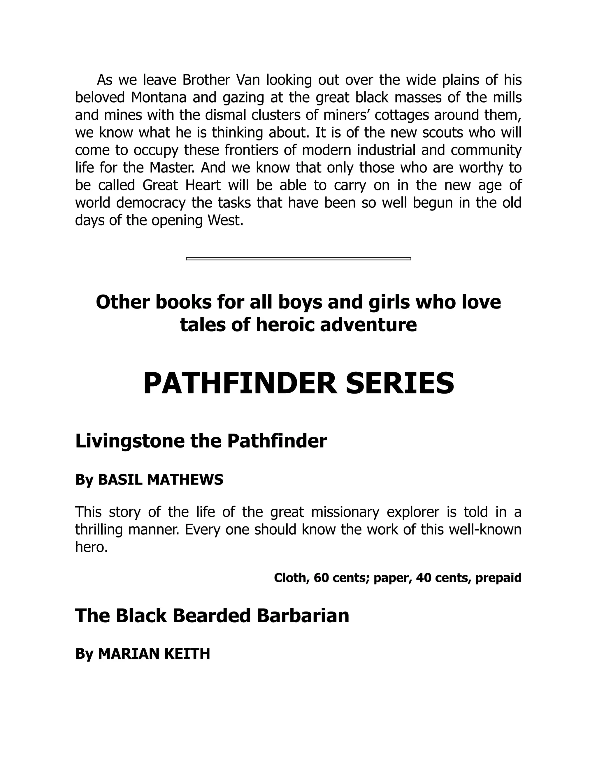 As we leave Brother Van looking out over the wide plains of his
beloved Montana and gazing at the great black masses of the mills
and mines with the dismal clusters of miners’ cottages around them,
we know what he is thinking about. It is of the new scouts who will
come to occupy these frontiers of modern industrial and community
life for the Master. And we know that only those who are worthy to
be called Great Heart will be able to carry on in the new age of
world democracy the tasks that have been so well begun in the old
days of the opening West.
Other books for all boys and girls who love
tales of heroic adventure
PATHFINDER SERIES
Livingstone the Pathfinder
By BASIL MATHEWS
This story of the life of the great missionary explorer is told in a
thrilling manner. Every one should know the work of this well-known
hero.
Cloth, 60 cents; paper, 40 cents, prepaid
The Black Bearded Barbarian
By MARIAN KEITH
 