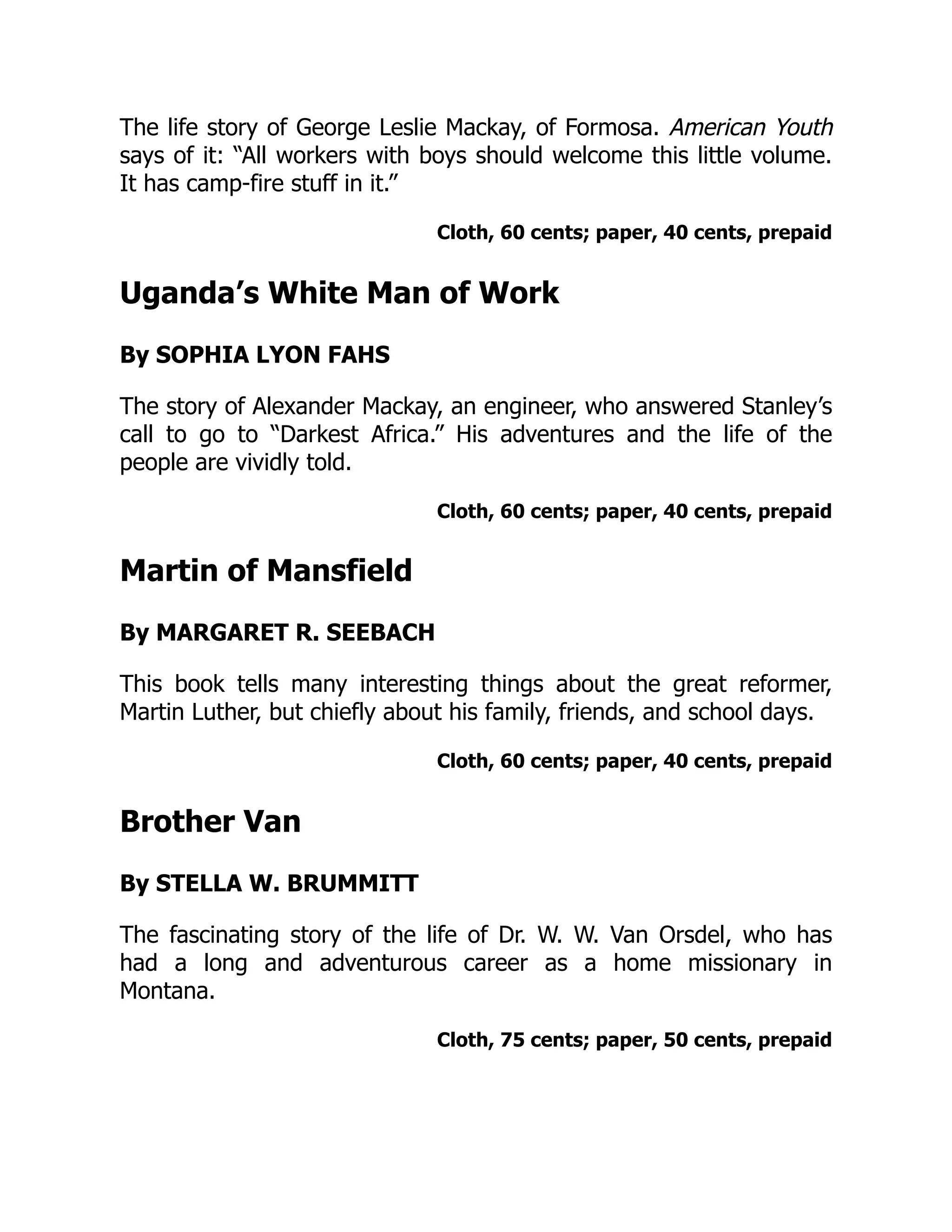 The life story of George Leslie Mackay, of Formosa. American Youth
says of it: “All workers with boys should welcome this little volume.
It has camp-fire stuff in it.”
Cloth, 60 cents; paper, 40 cents, prepaid
Uganda’s White Man of Work
By SOPHIA LYON FAHS
The story of Alexander Mackay, an engineer, who answered Stanley’s
call to go to “Darkest Africa.” His adventures and the life of the
people are vividly told.
Cloth, 60 cents; paper, 40 cents, prepaid
Martin of Mansfield
By MARGARET R. SEEBACH
This book tells many interesting things about the great reformer,
Martin Luther, but chiefly about his family, friends, and school days.
Cloth, 60 cents; paper, 40 cents, prepaid
Brother Van
By STELLA W. BRUMMITT
The fascinating story of the life of Dr. W. W. Van Orsdel, who has
had a long and adventurous career as a home missionary in
Montana.
Cloth, 75 cents; paper, 50 cents, prepaid
 