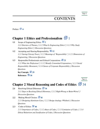 Page vi
Page vii
CONTENTS
Preface xi
Chapter 1 Ethics and Professionalism 1
Chapter 2 Moral Reasoning and Codes of Ethics 34
1.1 Scope of Engineering Ethics 2
1.1.1 Overview of Themes / 1.1.2 What Is Engineering Ethics? / 1.1.3 Why Study
Engineering Ethics? / Discussion Questions
1.2 Accepting and Sharing Responsibility 12
1.2.1 Saving Citicorp Tower / 1.2.2 Meanings of “Responsibility” / 1.2.3 Dimensions of
Engineering / Discussion Questions
1.3 Responsible Professionals and Ethical Corporations 21
1.3.1 What Are Professions? / 1.3.2 Morally Committed Corporations / 1.3.3 Social
Responsibility Movement / 1.3.4 Senses of Corporate Responsibility / Discussion
Questions
Key Concepts 29
References 30
2.1 Resolving Ethical Dilemmas 34
2.1.1 Steps in Resolving Ethical Dilemmas / 2.1.2 Right-Wrong or Better-Worse? /
Discussion Questions
2.2 Making Moral Choices 41
2.2.1 Designing Aluminum Cans / 2.2.2 Design Analogy: Whitbeck / Discussion
Questions
2.3 Codes of Ethics 46
2.3.1 Importance of Codes / 2.3.2 Abuse of Codes / 2.3.3 Limitation of Codes / 2.3.4
Ethical Relativism and Justification of Codes / Discussion Questions
 
