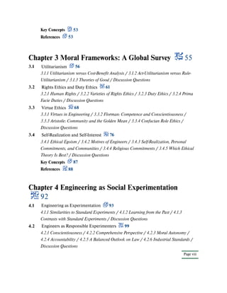 Chapter 3 Moral Frameworks: A Global Survey 55
Chapter 4 Engineering as Social Experimentation
92
Key Concepts 53
References 53
3.1 Utilitarianism 56
3.1.1 Utilitarianism versus Cost-Benefit Analysis / 3.1.2 Act-Utilitarianism versus Rule-
Utilitarianism / 3.1.3 Theories of Good / Discussion Questions
3.2 Rights Ethics and Duty Ethics 61
3.2.1 Human Rights / 3.2.2 Varieties of Rights Ethics / 3.2.3 Duty Ethics / 3.2.4 Prima
Facie Duties / Discussion Questions
3.3 Virtue Ethics 68
3.3.1 Virtues in Engineering / 3.3.2 Florman: Competence and Conscientiousness /
3.3.3 Aristotle: Community and the Golden Mean / 3.3.4 Confucian Role Ethics /
Discussion Questions
3.4 Self-Realization and Self-Interest 76
3.4.1 Ethical Egoism / 3.4.2 Motives of Engineers / 3.4.3 Self-Realization, Personal
Commitments, and Communities / 3.4.4 Religious Commitments / 3.4.5 Which Ethical
Theory Is Best? / Discussion Questions
Key Concepts 87
References 88
4.1 Engineering as Experimentation 93
4.1.1 Similarities to Standard Experiments / 4.1.2 Learning from the Past / 4.1.3
Contrasts with Standard Experiments / Discussion Questions
Page viii
4.2 Engineers as Responsible Experimenters 99
4.2.1 Conscientiousness / 4.2.2 Comprehensive Perspective / 4.2.3 Moral Autonomy /
4.2.4 Accountability / 4.2.5 A Balanced Outlook on Law / 4.2.6 Industrial Standards /
Discussion Questions
 