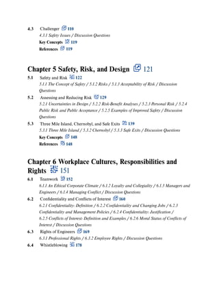 Chapter 5 Safety, Risk, and Design 121
Chapter 6 Workplace Cultures, Responsibilities and
Rights 151
4.3 Challenger 110
4.3.1 Safety Issues / Discussion Questions
Key Concepts 119
References 119
5.1 Safety and Risk 122
5.1.1 The Concept of Safety / 5.1.2 Risks / 5.1.3 Acceptability of Risk / Discussion
Questions
5.2 Assessing and Reducing Risk 129
5.2.1 Uncertainties in Design / 5.2.2 Risk-Benefit Analyses / 5.2.3 Personal Risk / 5.2.4
Public Risk and Public Acceptance / 5.2.5 Examples of Improved Safety / Discussion
Questions
5.3 Three Mile Island, Chernobyl, and Safe Exits 139
5.3.1 Three Mile Island / 5.3.2 Chernobyl / 5.3.3 Safe Exits / Discussion Questions
Key Concepts 148
References 148
6.1 Teamwork 152
6.1.1 An Ethical Corporate Climate / 6.1.2 Loyalty and Collegiality / 6.1.3 Managers and
Engineers / 6.1.4 Managing Conflict / Discussion Questions
6.2 Confidentiality and Conflicts of Interest 160
6.2.1 Confidentiality: Definition / 6.2.2 Confidentiality and Changing Jobs / 6.2.3
Confidentiality and Management Policies / 6.2.4 Confidentiality: Justification /
6.2.5 Conflicts of Interest: Definition and Examples / 6.2.6 Moral Status of Conflicts of
Interest / Discussion Questions
6.3 Rights of Engineers 169
6.3.1 Professional Rights / 6.3.2 Employee Rights / Discussion Questions
6.4 Whistleblowing 178
 