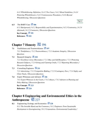 Chapter 7 Honesty 196
Chapter 8 Engineering and Environmental Ethics in the
Anthropocene 227
Page ix
6.4.1 Whistleblowing: Definition / 6.4.2 Two Cases / 6.4.3 Moral Guidelines / 6.4.4
Protecting Whistleblowers / 6.4.5 Commonsense Procedures / 6.4.6 Beyond
Whistleblowing / Discussion Questions
6.5 The BART Case 186
6.5.1 Background / 6.5.2 Responsibility and Experimentation / 6.5.3 Controversy / 6.5.4
Aftermath / 6.5.5 Comments / Discussion Questions
Key Concepts 191
References 192
7.1 Truthfulness and Trustworthiness 197
7.1.1 Truthfulness / 7.1.2 Trustworthiness / 7.1.3 Academic Integrity / Discussion
Questions
7.2 Research Integrity 202
7.2.1 Excellence versus Misconduct / 7.2.2 Bias and Self-Deception / 7.2.3 Protecting
Research Subjects / 7.2.4 Giving and Claiming Credit / 7.2.5 Reporting Misconduct /
Discussion Questions
7.3 Consulting Engineers 211
7.3.1 Advertising / 7.3.2 Competitive Bidding / 7.3.3 Contingency Fees / 7.3.4 Safety and
Client Needs / Discussion Questions
7.4 Expert Witnesses and Advisers 216
7.4.1 Expert Witnesses in the Courts / 7.4.2 Abuses / 7.4.3 Advisers in Planning and
Policy-Making / Discussion Questions
Key Concepts 223
References 224
8.1 Engineering, Ecology, and Economics 228
8.1.1 The Invisible Hand and the Commons / 8.1.2 Engineers: From Sustainable
Development to Geoengineering / 8.1.3 Corporations: Environmental Leadership /
 
