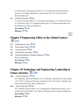 Page x
Chapter 9 Engineering Ethics in the Global Context
252
Chapter 10 Technology and Engineering Leadership in
Future Societies 269
8.1.4 Government: Technology Assessment / 8.1.5 Communities: Preventing Natural
Disasters / 8.1.6 Market Mechanisms: Internalizing Costs / 8.1.7 Social Activists /
Discussion Questions
8.2 Ethical Frameworks 241
8.2.1 Human-Centered Ethics / 8.2.2 Sentient-Centered Ethics / 8.2.3 Biocentric Ethics /
8.2.4 Ecocentric Ethics / 8.2.5 Religious Perspectives / 8.2.6 Environmental Ethics and
the Anthropocene / Discussion Questions
Key Concepts 249
References 249
9.1 Global Ethical Codes 254
9.2 Functionalist Theory 256
9.3 Cultural Studies 258
9.4 Global Ethics and Justice 261
9.5 Cultivating Globally Competent Engineers 262
Discussion Questions
Key Concepts 266
References 267
10.1 Cautious Optimism 270
10.1.1 Optimism, Pessimism, Realism / 10.1.2 Technology: Value-Neutral or Value-Laden?
/ 10.1.3 The Co-shaping of Technology and Society / 10.1.4 Uncertainty, Ambiguity, and
Social Experimentation / Discussion Questions
10.2 Moral Leadership 281
10.2.1 Morally Creative Leaders / 10.2.2 Participation in Professional Societies / 10.2.3
Leadership in Communities / 10.2.4 Ideals of Voluntary Service / Discussion Questions
Key Concepts 289
References 289
 