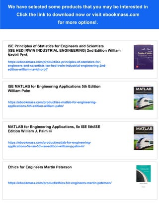 We have selected some products that you may be interested in
Click the link to download now or visit ebookmass.com
for more options!.
ISE Principles of Statistics for Engineers and Scientists
(ISE HED IRWIN INDUSTRIAL ENGINEERING) 2nd Edition William
Navidi Prof.
https://ebookmass.com/product/ise-principles-of-statistics-for-
engineers-and-scientists-ise-hed-irwin-industrial-engineering-2nd-
edition-william-navidi-prof/
ISE MATLAB for Engineering Applications 5th Edition
William Palm
https://ebookmass.com/product/ise-matlab-for-engineering-
applications-5th-edition-william-palm/
MATLAB for Engineering Applications, 5e ISE 5th/ISE
Edition William J. Palm Iii
https://ebookmass.com/product/matlab-for-engineering-
applications-5e-ise-5th-ise-edition-william-j-palm-iii/
Ethics for Engineers Martin Peterson
https://ebookmass.com/product/ethics-for-engineers-martin-peterson/
 