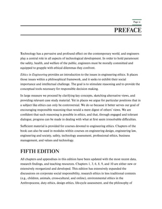 Page xi
PREFACE
Technology has a pervasive and profound effect on the contemporary world, and engineers
play a central role in all aspects of technological development. In order to hold paramount
the safety, health, and welfare of the public, engineers must be morally committed and
equipped to grapple with ethical dilemmas they confront.
Ethics in Engineering provides an introduction to the issues in engineering ethics. It places
those issues within a philosophical framework, and it seeks to exhibit their social
importance and intellectual challenge. The goal is to stimulate reasoning and to provide the
conceptual tools necessary for responsible decision making.
In large measure we proceed by clarifying key concepts, sketching alternative views, and
providing relevant case study material. Yet in places we argue for particular positions that in
a subject like ethics can only be controversial. We do so because it better serves our goal of
encouraging responsible reasoning than would a mere digest of others’ views. We are
confident that such reasoning is possible in ethics, and that, through engaged and tolerant
dialogue, progress can be made in dealing with what at first seem irresolvable difficulties.
Sufficient material is provided for courses devoted to engineering ethics. Chapters of the
book can also be used in modules within courses on engineering design, engineering law,
engineering and society, safety, technology assessment, professional ethics, business
management, and values and technology.
FIFTH EDITION
All chapters and appendixes in this edition have been updated with the most recent data,
research findings, and teaching resources. Chapters 1, 3, 6, 8, 9, and 10 are either new or
extensively reorganized and developed. This edition has extensively expanded the
discussions on corporate social responsibility, research ethics in less traditional contexts
(e.g., children, animals, cross-cultural, and online), environmental ethics in the
Anthropocene, duty ethics, design ethics, life-cycle assessment, and the philosophy of
 