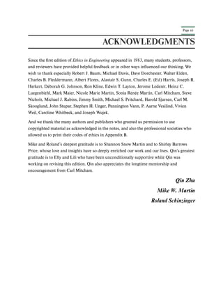 Page xii
ACKNOWLEDGMENTS
Since the first edition of Ethics in Engineering appeared in 1983, many students, professors,
and reviewers have provided helpful feedback or in other ways influenced our thinking. We
wish to thank especially Robert J. Baum, Michael Davis, Dave Dorchester, Walter Elden,
Charles B. Fleddermann, Albert Flores, Alastair S. Gunn, Charles E. (Ed) Harris, Joseph R.
Herkert, Deborah G. Johnson, Ron Kline, Edwin T. Layton, Jerome Lederer, Heinz C.
Luegenbiehl, Mark Maier, Nicole Marie Martin, Sonia Renée Martin, Carl Mitcham, Steve
Nichols, Michael J. Rabins, Jimmy Smith, Michael S. Pritchard, Harold Sjursen, Carl M.
Skooglund, John Stupar, Stephen H. Unger, Pennington Vann, P. Aarne Vesilind, Vivien
Weil, Caroline Whitbeck, and Joseph Wujek.
And we thank the many authors and publishers who granted us permission to use
copyrighted material as acknowledged in the notes, and also the professional societies who
allowed us to print their codes of ethics in Appendix B.
Mike and Roland’s deepest gratitude is to Shannon Snow Martin and to Shirley Barrows
Price, whose love and insights have so deeply enriched our work and our lives. Qin’s greatest
gratitude is to Elly and Lili who have been unconditionally supportive while Qin was
working on revising this edition. Qin also appreciates the longtime mentorship and
encouragement from Carl Mitcham.
Qin Zhu
Mike W. Martin
Roland Schinzinger
 